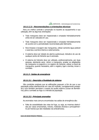 53
53
GUIA DO SÍNDICO___________________________________________________________________53
SERVICON – Administração de Condomínios
10.11.2.3 - Recomendações e orientações técnicas
Para um melhor controle e prevenção no tocante ao equipamento e sua
utilização, têm-se algumas orientações:
 Toda mangueira deve ser inspecionada e ensaiada hidrostaticamente
antes de ser colocada em uso.
 Toda mangueira deve ser inspecionada e ensaiada hidrostaticamente
de acordo com a periodicidade recomendada pelo fabricante.
 Para limpeza e lavagem das mangueiras, utilizar somente água potável
e secá-las a sombra interna e externamente.
 O sistema deve ser dotado de alarme audiovisual, indicativo do uso de
qualquer ponto do hidrante que é acionado.
 O sistema de hidrante deve ser utilizado, preferencialmente, por duas
pessoas, atentando para: retirar a mangueira, acoplar as adaptações
da mangueira no esguicho e no registro do hidrante, utilizar a chave da
mangueira, quando necessário, abrir o registro, ligar a bomba, iniciar o
combate.
10.11.3 - Saídas de emergência
10.11.3.1 - Descrição e finalidade do sistema
São condições exigíveis que as edificações possuam a fim de que a sua
população possa abandoná-las em caso de incêndio, completamente protegi-
da e que também permitam o acesso de auxílio externo (Corpo de Bombei-
ros) para o combate ao fogo e a retirada da população.
10.11.3.2 - Principais anomalias
As anomalias mais comuns encontradas nas saídas de emergência são:
 Falta de acessibilidade das rotas de fuga, ou seja, as mesmas obstruí-
das por vasos ornamentais, móveis, materiais diversos e principalmen-
te por lixeiras que são instaladas nas antecâmaras;
MANUAL DE LIMPEZA PARA CONDOMÍNIOS______________________________________________53GUIA DE MANUTENÇÃO PREDIAL_______________________________________________________53
 