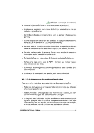 54
GUIA DO SÍNDICO___________________________________________________________________54
SERVICON – Administração de Condomínios
 rotas de fuga que não levam a uma área de descarga segura;
 Unidades de passagem com menos de 1,20 m, principalmente nas es-
cadarias e antecâmaras;
 Corrimãos instalados erroneamente e sem as pontas voltadas para a
parede;
 Guarda-corpos com altura fora dos padrões, ou seja para interiores me-
nor que 1,05 m e menor de 1,30 m para exteriores;
 Escadas abertas ou enclausuradas constituídas de elementos estrutu-
rais e de vedação que não resistam ao fogo por, no mínimo, 120 min.;
 Escadas enclausuradas à prova de fumaça sem ventilação exaustora
que resista quatro horas ininterruptamente;
 Portas corta fogo em mau estado de funcionamento das fechaduras;
 Portas corta fogo sem o selo da ABNT - lembrar que muitas vezes o
selo está coberto por tinta;
 Iluminação de emergência autônoma por baterias estas vencidas e/ou
descarregadas;
 Iluminação de emergência por gerador, este sem combustível.
10.11.3.3 - Recomendações e orientações técnicas
Para um melhor controle e segurança, têm-se algumas orientações:
 Toda rota de fuga deve ser inspecionada rotineiramente, ou utilização
e/ou mudança de layout.
 Toda iluminação e sinalização deve ser inspecionada e testada, de acor-
do com recomendações dos fabricantes e/ou utilização.
 O conjunto porta corta fogo e o piso ao redor não deve ser lavados com
água ou qualquer produto químico, a limpeza deve ser feita com pano
úmido em água e em seguida utilizado um pano seco para a remoção,
a fim de preservar o aço e a pintura que compõem o conjunto.
MANUAL DE LIMPEZA PARA CONDOMÍNIOS______________________________________________54GUIA DE MANUTENÇÃO PREDIAL_______________________________________________________54
 