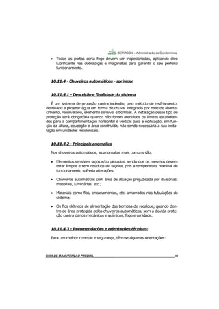 55
55
GUIA DO SÍNDICO___________________________________________________________________55
SERVICON – Administração de Condomínios
 Todas as portas corta fogo devem ser inspecionadas, aplicando óleo
lubrificante nas dobradiças e maçanetas para garantir o seu perfeito
funcionamento.
10.11.4 - Chuveiros automáticos - sprinkler
10.11.4.1 - Descrição e finalidade do sistema
É um sistema de proteção contra incêndio, pelo método de resfriamento,
destinado a projetar água em forma de chuva, integrado por rede de abaste-
cimento, reservatório, elemento sensível e bombas. A instalação desse tipo de
proteção será obrigatória quando não forem atendidos os limites estabeleci-
dos para a compartimentação horizontal e vertical para a edificação, em fun-
ção da altura, ocupação e área construída, não sendo necessária a sua insta-
lação em unidades residenciais.
10.11.4.2 - Principais anomalias
Nos chuveiros automáticos, as anomalias mais comuns são:
 Elementos sensíveis sujos e/ou pintados, sendo que os mesmos devem
estar limpos e sem resíduos de sujeira, pois a temperatura nominal de
funcionamento sofreria alterações;
 Chuveiros automáticos com área de atuação prejudicada por divisórias,
materiais, luminárias, etc.;
 Materiais como fios, encanamentos, etc. amarrados nas tubulações do
sistema;
 Os fios elétricos de alimentação das bombas de recalque, quando den-
tro de área protegida pelos chuveiros automáticos, sem a devida prote-
ção contra danos mecânicos e químicos, fogo e umidade.
10.11.4.3 - Recomendações e orientações técnicas:
Para um melhor controle e segurança, têm-se algumas orientações:
MANUAL DE LIMPEZA PARA CONDOMÍNIOS______________________________________________55GUIA DE MANUTENÇÃO PREDIAL_______________________________________________________55
 