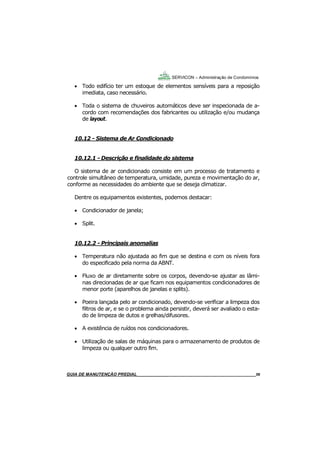 56
GUIA DO SÍNDICO___________________________________________________________________56
SERVICON – Administração de Condomínios
 Todo edifício ter um estoque de elementos sensíveis para a reposição
imediata, caso necessário.
 Toda o sistema de chuveiros automáticos deve ser inspecionada de a-
cordo com recomendações dos fabricantes ou utilização e/ou mudança
de layout.
10.12 - Sistema de Ar Condicionado
10.12.1 - Descrição e finalidade do sistema
O sistema de ar condicionado consiste em um processo de tratamento e
controle simultâneo de temperatura, umidade, pureza e movimentação do ar,
conforme as necessidades do ambiente que se deseja climatizar.
Dentre os equipamentos existentes, podemos destacar:
 Condicionador de janela;
 Split.
10.12.2 - Principais anomalias
 Temperatura não ajustada ao fim que se destina e com os níveis fora
do especificado pela norma da ABNT.
 Fluxo de ar diretamente sobre os corpos, devendo-se ajustar as lâmi-
nas direcionadas de ar que ficam nos equipamentos condicionadores de
menor porte (aparelhos de janelas e splits).
 Poeira lançada pelo ar condicionado, devendo-se verificar a limpeza dos
filtros de ar, e se o problema ainda persistir, deverá ser avaliado o esta-
do de limpeza de dutos e grelhas/difusores.
 A existência de ruídos nos condicionadores.
 Utilização de salas de máquinas para o armazenamento de produtos de
limpeza ou qualquer outro fim.
MANUAL DE LIMPEZA PARA CONDOMÍNIOS______________________________________________56GUIA DE MANUTENÇÃO PREDIAL_______________________________________________________56
 