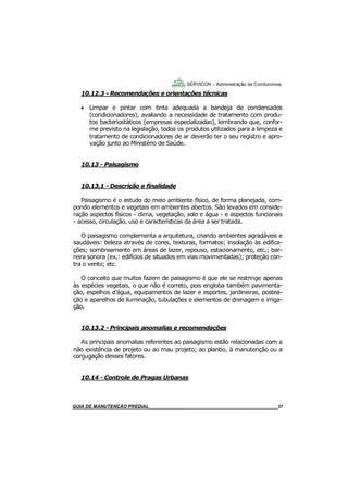 57
57
GUIA DO SÍNDICO___________________________________________________________________57
SERVICON – Administração de Condomínios
10.12.3 - Recomendações e orientações técnicas
 Limpar e pintar com tinta adequada a bandeja de condensados
(condicionadores), avaliando a necessidade de tratamento com produ-
tos bacteriostáticos (empresas especializadas), lembrando que, confor-
me previsto na legislação, todos os produtos utilizados para a limpeza e
tratamento de condicionadores de ar deverão ter o seu registro e apro-
vação junto ao Ministério de Saúde.
10.13 - Paisagismo
10.13.1 - Descrição e finalidade
Paisagismo é o estudo do meio ambiente físico, de forma planejada, com-
pondo elementos e vegetais em ambientes abertos. São levados em conside-
ração aspectos físicos - clima, vegetação, solo e água - e aspectos funcionais
- acesso, circulação, uso e características da área a ser tratada.
O paisagismo complementa a arquitetura, criando ambientes agradáveis e
saudáveis: beleza através de cores, texturas, formatos; insolação às edifica-
ções; sombreamento em áreas de lazer, repouso, estacionamento, etc.; bar-
reira sonora (ex.: edifícios de situados em vias movimentadas); proteção con-
tra o vento; etc.
O conceito que muitos fazem de paisagismo é que ele se restringe apenas
às espécies vegetais, o que não é correto, pois engloba também pavimenta-
ção, espelhos d’água, equipamentos de lazer e esportes, jardineiras, postea-
ção e aparelhos de iluminação, tubulações e elementos de drenagem e irriga-
ção.
10.13.2 - Principais anomalias e recomendações
As principais anomalias referentes ao paisagismo estão relacionadas com a
não existência de projeto ou ao mau projeto; ao plantio, à manutenção ou a
conjugação desses fatores.
10.14 - Controle de Pragas Urbanas
MANUAL DE LIMPEZA PARA CONDOMÍNIOS______________________________________________57GUIA DE MANUTENÇÃO PREDIAL_______________________________________________________57
 