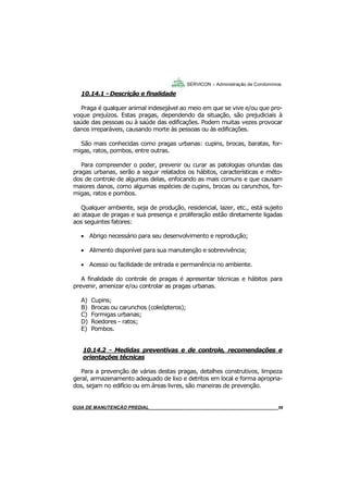 58
GUIA DO SÍNDICO___________________________________________________________________58
SERVICON – Administração de Condomínios
10.14.1 - Descrição e finalidade
Praga é qualquer animal indesejável ao meio em que se vive e/ou que pro-
voque prejuízos. Estas pragas, dependendo da situação, são prejudiciais à
saúde das pessoas ou à saúde das edificações. Podem muitas vezes provocar
danos irreparáveis, causando morte às pessoas ou às edificações.
São mais conhecidas como pragas urbanas: cupins, brocas, baratas, for-
migas, ratos, pombos, entre outras.
Para compreender o poder, prevenir ou curar as patologias oriundas das
pragas urbanas, serão a seguir relatados os hábitos, características e méto-
dos de controle de algumas delas, enfocando as mais comuns e que causam
maiores danos, como algumas espécies de cupins, brocas ou carunchos, for-
migas, ratos e pombos.
Qualquer ambiente, seja de produção, residencial, lazer, etc., está sujeito
ao ataque de pragas e sua presença e proliferação estão diretamente ligadas
aos seguintes fatores:
 Abrigo necessário para seu desenvolvimento e reprodução;
 Alimento disponível para sua manutenção e sobrevivência;
 Acesso ou facilidade de entrada e permanência no ambiente.
A finalidade do controle de pragas é apresentar técnicas e hábitos para
prevenir, amenizar e/ou controlar as pragas urbanas.
A) Cupins;
B) Brocas ou carunchos (coleópteros);
C) Formigas urbanas;
D) Roedores - ratos;
E) Pombos.
10.14.2 - Medidas preventivas e de controle, recomendações e
orientações técnicas
Para a prevenção de várias destas pragas, detalhes construtivos, limpeza
geral, armazenamento adequado de lixo e detritos em local e forma apropria-
dos, sejam no edifício ou em áreas livres, são maneiras de prevenção.
MANUAL DE LIMPEZA PARA CONDOMÍNIOS______________________________________________58GUIA DE MANUTENÇÃO PREDIAL_______________________________________________________58
 