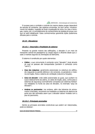 59
59
GUIA DO SÍNDICO___________________________________________________________________59
SERVICON – Administração de Condomínios
O sucesso para o combate e controle da maioria destas pragas dependerá
de estudos do ambiente, das espécies envolvidas, do bom senso, monitora-
mento do trabalho, inspeção do local e localização do ninho (no caso e formi-
gas, cupins, etc.) e principalmente do conhecimento da biologia do grupo com
que se está trabalhando. Estes conhecimentos garantirão ações posteriores
eficazes para o controle.
10.15 - Elevadores
10.15.1 - Descrição e finalidade do sistema
Presente na grande maioria das edificações, o elevador é um meio de
transporte vertical de passageiros ou cargas seguro e eficiente desde que u-
sado e mantido segundo às orientações do fabricante.
O sistema é constituído por quatro elementos:
 Cabina: o que comumente é conhecido como “elevador”; local através
do qual as pessoas são transportadas (também é conhecido como
“carro”);
 Casa das máquinas: geralmente posicionada na cobertura do edifício,
ela resguarda os painéis elétricos e de comando, os geradores e moto-
res de tração, freios e sistema de ventilação (natural ou forçada);
 Caixa do elevador: onde estão posicionadas as guias, que auxiliam no
suave deslocamento da cabina, os cabos de tração, peso, contra peso e
sistemas de segurança (normalmente compostos por sistemas hidráuli-
cos instalados no fundo da caixa de elevador, no chamado “poço do
elevador”;
 Andares ou pavimentos: nos andares, além das botoeiras de aciona-
mento (chamada), encontram-se instalados os sistemas de abertura de
porta que são acionados assim que o elevador estiver nivelado com o
piso do pavimento.
10.15.2 - Principais anomalias
Dentre as principais anomalias construtivas que podem ser relacionadas,
pode-se destacar:
MANUAL DE LIMPEZA PARA CONDOMÍNIOS______________________________________________59GUIA DE MANUTENÇÃO PREDIAL_______________________________________________________59
 