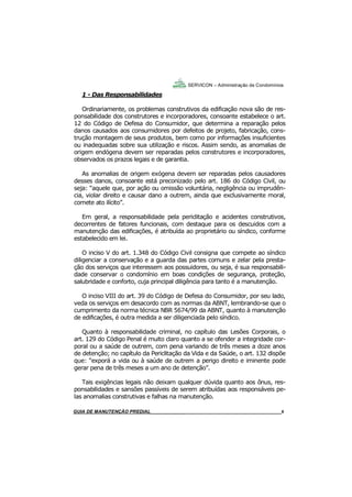 6
SERVICON – Administração de Condomínios
GUIA DO SÍNDICO_____________________________________________________________________ 6
1 - Das Responsabilidades
Ordinariamente, os problemas construtivos da edificação nova são de res-
ponsabilidade dos construtores e incorporadores, consoante estabelece o art.
12 do Código de Defesa do Consumidor, que determina a reparação pelos
danos causados aos consumidores por defeitos de projeto, fabricação, cons-
trução montagem de seus produtos, bem como por informações insuficientes
ou inadequadas sobre sua utilização e riscos. Assim sendo, as anomalias de
origem endógena devem ser reparadas pelos construtores e incorporadores,
observados os prazos legais e de garantia.
As anomalias de origem exógena devem ser reparadas pelos causadores
desses danos, consoante está preconizado pelo art. 186 do Código Civil, ou
seja: “aquele que, por ação ou omissão voluntária, negligência ou imprudên-
cia, violar direito e causar dano a outrem, ainda que exclusivamente moral,
comete ato ilícito”.
Em geral, a responsabilidade pela periclitação e acidentes construtivos,
decorrentes de fatores funcionais, com destaque para os descuidos com a
manutenção das edificações, é atribuída ao proprietário ou síndico, conforme
estabelecido em lei.
O inciso V do art. 1.348 do Código Civil consigna que compete ao síndico
diligenciar a conservação e a guarda das partes comuns e zelar pela presta-
ção dos serviços que interessem aos possuidores, ou seja, é sua responsabili-
dade conservar o condomínio em boas condições de segurança, proteção,
salubridade e conforto, cuja principal diligência para tanto é a manutenção.
O inciso VIII do art. 39 do Código de Defesa do Consumidor, por seu lado,
veda os serviços em desacordo com as normas da ABNT, lembrando-se que o
cumprimento da norma técnica NBR 5674/99 da ABNT, quanto à manutenção
de edificações, é outra medida a ser diligenciada pelo síndico.
Quanto à responsabilidade criminal, no capítulo das Lesões Corporais, o
art. 129 do Código Penal é muito claro quanto a se ofender a integridade cor-
poral ou a saúde de outrem, com pena variando de três meses a doze anos
de detenção; no capítulo da Periclitação da Vida e da Saúde, o art. 132 dispõe
que: “exporá a vida ou à saúde de outrem a perigo direito e iminente pode
gerar pena de três meses a um ano de detenção”.
Tais exigências legais não deixam qualquer dúvida quanto aos ônus, res-
ponsabilidades e sansões passíveis de serem atribuídas aos responsáveis pe-
las anomalias construtivas e falhas na manutenção.
SERVICON – Administração de Condomínios
MANUAL DE LIMPEZA PARA CONDOMÍNIOS______________________________________________6GUIA DE MANUTENÇÃO PREDIAL_______________________________________________________6
 