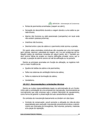 60
GUIA DO SÍNDICO___________________________________________________________________60
SERVICON – Administração de Condomínios
 Portas de pavimentos arranhadas (raspam ao abrir);
 Sensação de desconforto durante a viagem devido a uma saída ou pa-
rada brusca;
 Alarme não funciona ou está posicionado (campainha) em local onde
não existem pessoas próximas;
 Interfone não funciona;
 Desnível entre o piso da cabina e o pavimento onde ocorreu a parada.
Em geral, estas anomalias construtivas são causadas por uma má regula-
gem (portas, desnível, velocidade de viagem, etc.) ou por problemas de ins-
talação (cabos de interfones rompidos em algum ponto, etc.). Também po-
dem ocorrer falhas de projeto ou mesmo definições erradas, como, por e-
xemplo, a posição do alarme sonoro do hall da edificação ou na portaria.
Dentre as principais anomalias em função da utilização, os registros indi-
cam a maior incidência de:
 Quebra de botões da cabina e de pavimentos;
 Falha nos sistemas de ventilação interna da cabina;
 Falha no sistema de iluminação da cabina;
 Vandalismo.
10.15.3 - Recomendações e orientações técnicas
Dentre as muitas responsabilidades legais na administração de um Condo-
mínio está a contratação de uma empresa de manutenção, recomendando-se
normalmente que esta empresa seja o próprio fabricante do equipamento,
como forma de garantir a preservação de suas características originais.
Os contratos de manutenção basicamente se dividem em dois tipos:
 Contrato de conservação: prevê somente a utilização de mão-de-obra
especializada para execução manutenção preventiva/corretiva e atendi-
mento aos chamados de emergência, não incluindo, portanto, materiais
e/ou peças de reposição;
MANUAL DE LIMPEZA PARA CONDOMÍNIOS______________________________________________60GUIA DE MANUTENÇÃO PREDIAL_______________________________________________________60
 