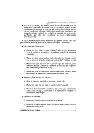 61
61
GUIA DO SÍNDICO___________________________________________________________________61
SERVICON – Administração de Condomínios
 Contrato de manutenção: prevê a utilização de mão-de-obra especiali-
zada para a execução da manutenção preventiva/corretiva e atendi-
mento dos chamados de emergência, além do fornecimento de compo-
nentes mecânicos, elétricos e eletrônicos, desde que constatado seu
desgaste natural, excluindo-se, portanto, a reposição de componentes
danificados por atos de vandalismo ou para modernização/
embelezamento.
A seguir, são fornecidos alguns elementos que podem compor uma lista-
gem básica ou check-up, possível de ser executado pelo Condomínio:
 Documentação/sinalização:
Manter em local visível a chapa de identificação/registro do elevador
junto a Prefeitura, fornecida por ocasião da emissão do Alvará de
Instalação;
Manter em local visível a placa “Antes de entrar no elevador, verifi-
que se o mesmo encontra-se parado neste andar”, instalada no hall;
Manter em cada elevador, em qualquer lugar de destaque, placa
indicativa do nome, endereço e telefone, atualizados, dos responsá-
veis pela instalação e conservação;
Manter em local de fácil acesso a RIA - Relatório de Inspeção Anual,
cuja emissão é obrigatória pela empresa de manutenção.
 Casa de máquinas e poço do elevador:
Garantir o acesso restrito à empresa de manutenção;
Manter em local visível a ficha de atendimento (histórico);
Observar periodicamente a existência de ruídos e/ou odores anor-
mais; nesta situação, recomenda-se o acionamento imediato da
empresa de manutenção.
 Operação do elevador:
Observar o funcionamento de botoeiras no andar;
Observar o nivelamento de pisos (elevador e andar) conforme men-
cionados anteriormente;
MANUAL DE LIMPEZA PARA CONDOMÍNIOS______________________________________________61GUIA DE MANUTENÇÃO PREDIAL_______________________________________________________61
 