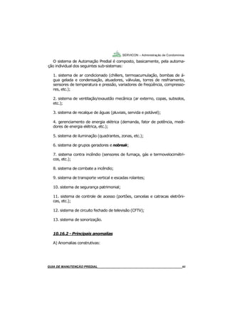 63
63
GUIA DO SÍNDICO___________________________________________________________________63
SERVICON – Administração de Condomínios
O sistema de Automação Predial é composto, basicamente, pela automa-
ção individual dos seguintes sub-sistemas:
1. sistema de ar condicionado (chillers, termoacumulação, bombas de á-
gua gelada e condensação, atuadores, válvulas, torres de resfriamento,
sensores de temperatura e pressão, variadores de freqüência, compresso-
res, etc.);
2. sistema de ventilação/exaustão mecânica (ar externo, copas, subsolos,
etc.);
3. sistema de recalque de águas (pluviais, servida e potável);
4. gerenciamento de energia elétrica (demanda, fator de potência, medi-
dores de energia elétrica, etc.);
5. sistema de iluminação (quadrantes, zonas, etc.);
6. sistema de grupos geradores e nobreak;
7. sistema contra incêndio (sensores de fumaça, gás e termovelocimétri-
cos, etc.);
8. sistema de combate a incêndio;
9. sistema de transporte vertical e escadas rolantes;
10. sistema de segurança patrimonial;
11. sistema de controle de acesso (portões, cancelas e catracas eletrôni-
cas, etc.);
12. sistema de circuito fechado de televisão (CFTV);
13. sistema de sonorização.
10.16.2 - Principais anomalias
A) Anomalias construtivas:
MANUAL DE LIMPEZA PARA CONDOMÍNIOS______________________________________________63GUIA DE MANUTENÇÃO PREDIAL_______________________________________________________63
 