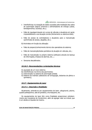 64
GUIA DO SÍNDICO___________________________________________________________________64
SERVICON – Administração de Condomínios
 Interferências na recepção de dados causadas pela instalação dos cabos
de automação (lógica) próximos a alimentadores de energia (cabos,
bandejamentos, busways, etc.);
 Falta de regulagem/ajuste em cursos de válvulas e atuadores em geral,
impossibilitando a sua atuação correta (fechamento ou abertura total);
 Falta de acesso às controladoras e atuadores para a manutenção
(portinholas de acesso, alçapões, etc.).
B) Anomalias em função da utilização:
 Falta de preparo/conhecimento técnico dos operadores do sistema;
 Falta de manutenção/testes periódicos de atuação em válvulas, etc.;
 Falta de manutenção no próprio sistema (software) através do backup
de informações, limpeza de alarmes, etc...;
 Sensores descalibrados.
10.16.3 - Recomendações e orientações técnicas
A) aquisição de um novo sistema;
B) Interferências nos forros dos pavimentos;
C) Intervenções no sistema de automação predial;
D) Sistema de incêndio (detectores de fumaça/gás, botoeiras de pânico e
sprinklers);
10.17 - Equipamentos de Lazer
10.17.1 - Descrição e finalidade:
Atualmente, entende-se por equipamentos de lazer: playground, piscina,
quadra poliesportiva, sala de ginástica, churrasqueira, etc.
Os equipamentos de lazer têm como finalidade proporcionar entreteni-
mento aos moradores do Condomínio; além de agregar valor ao imóvel, que
é um atrativo à liquidez do mesmo.
MANUAL DE LIMPEZA PARA CONDOMÍNIOS______________________________________________64GUIA DE MANUTENÇÃO PREDIAL_______________________________________________________64
 