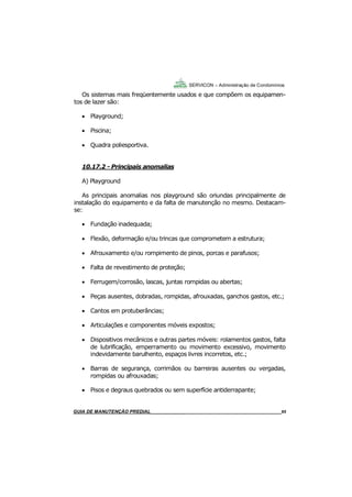 65
65
GUIA DO SÍNDICO___________________________________________________________________65
SERVICON – Administração de Condomínios
Os sistemas mais freqüentemente usados e que compõem os equipamen-
tos de lazer são:
 Playground;
 Piscina;
 Quadra poliesportiva.
10.17.2 - Principais anomalias
A) Playground
As principais anomalias nos playground são oriundas principalmente de
instalação do equipamento e da falta de manutenção no mesmo. Destacam-
se:
 Fundação inadequada;
 Flexão, deformação e/ou trincas que comprometem a estrutura;
 Afrouxamento e/ou rompimento de pinos, porcas e parafusos;
 Falta de revestimento de proteção;
 Ferrugem/corrosão, lascas, juntas rompidas ou abertas;
 Peças ausentes, dobradas, rompidas, afrouxadas, ganchos gastos, etc.;
 Cantos em protuberâncias;
 Articulações e componentes móveis expostos;
 Dispositivos mecânicos e outras partes móveis: rolamentos gastos, falta
de lubrificação, emperramento ou movimento excessivo, movimento
indevidamente barulhento, espaços livres incorretos, etc.;
 Barras de segurança, corrimãos ou barreiras ausentes ou vergadas,
rompidas ou afrouxadas;
 Pisos e degraus quebrados ou sem superfície antiderrapante;
MANUAL DE LIMPEZA PARA CONDOMÍNIOS______________________________________________65GUIA DE MANUTENÇÃO PREDIAL_______________________________________________________65
 