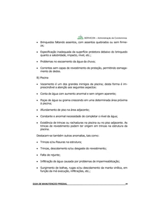 66
GUIA DO SÍNDICO___________________________________________________________________66
SERVICON – Administração de Condomínios
 Brinquedos faltando assentos, com assentos quebrados ou sem firme-
za;
 Especificação inadequada da superfície protetora debaixo do brinquedo
quanto a salubridade, impacto, nível, etc.;
 Problemas no escoamento da água da chuva;
 Correntes sem capas de revestimento de proteção, permitindo esmaga-
mento de dedos.
B) Piscina
 Vazamento é um dos grandes inimigos da piscina; desta forma é im-
prescindível a atenção aos seguintes aspectos:
 Conta de água com aumento anormal e sem origem aparente;
 Poças de água ou grama crescendo em uma determinada área próxima
à piscina;
 Afundamento de piso na área adjacente;
 Constante e anormal necessidade de completar o nível da água;
 Existência de trincas ou rachaduras na piscina ou no piso adjacente. As
trincas de revestimento podem ter origem em trincas na estrutura da
piscina.
Destacam-se também outras anomalias, tais como:
 Trincas e/ou fissuras na estrutura;
 Trincas, descolamento e/ou desgaste do revestimento;
 Falta de rejunte;
 Infiltração de água causada por problemas de impermeabilização;
 Surgimento de bolhas, rugas e/ou descolamento da manta vinílica, em
função da má execução, infiltrações, etc.;
MANUAL DE LIMPEZA PARA CONDOMÍNIOS______________________________________________66GUIA DE MANUTENÇÃO PREDIAL_______________________________________________________66
 