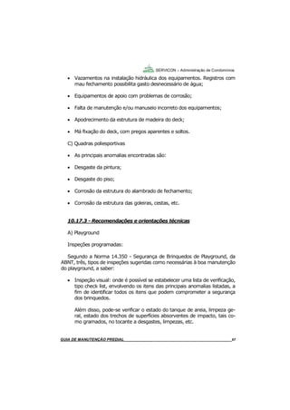 67
67
GUIA DO SÍNDICO___________________________________________________________________67
SERVICON – Administração de Condomínios
 Vazamentos na instalação hidráulica dos equipamentos. Registros com
mau fechamento possibilita gasto desnecessário de água;
 Equipamentos de apoio com problemas de corrosão;
 Falta de manutenção e/ou manuseio incorreto dos equipamentos;
 Apodrecimento da estrutura de madeira do deck;
 Má fixação do deck, com pregos aparentes e soltos.
C) Quadras poliesportivas
 As principais anomalias encontradas são:
 Desgaste da pintura;
 Desgaste do piso;
 Corrosão da estrutura do alambrado de fechamento;
 Corrosão da estrutura das goleiras, cestas, etc.
10.17.3 - Recomendações e orientações técnicas
A) Playground
Inspeções programadas:
Segundo a Norma 14.350 - Segurança de Brinquedos de Playground, da
ABNT, três, tipos de inspeções sugeridas como necessárias à boa manutenção
do playground, a saber:
 Inspeção visual: onde é possível se estabelecer uma lista de verificação,
tipo check list, envolvendo os itens das principais anomalias listadas, a
fim de identificar todos os itens que podem comprometer a segurança
dos brinquedos.
Além disso, pode-se verificar o estado do tanque de areia, limpeza ge-
ral, estado dos trechos de superfícies absorventes de impacto, tais co-
mo gramados, no tocante a desgastes, limpezas, etc.
MANUAL DE LIMPEZA PARA CONDOMÍNIOS______________________________________________67GUIA DE MANUTENÇÃO PREDIAL_______________________________________________________67
 