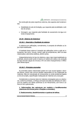 69
69
GUIA DO SÍNDICO___________________________________________________________________69
SERVICON – Administração de Condomínios
Na construção dos pisos esportivos externos, dois aspectos são fundamen-
tais:
 Estabilidade do solo de fundação, que responde pela durabilidade e soli-
dez do campo;
 Drenagem, que responde pela facilidade de escoamento da água evi-
tando empoçamento.
10.18 - Sistema de Cobertura
10.18.1 - Descrição e finalidade do sistema
A cobertura em edificações, normalmente, é composta de telhados ou la-
jes impermeabilizadas.
A finalidade desse sistema é proteção das edificações contra a ação de in-
tempéries, tais como: chuvas, ventos, ação de temperaturas, além de estar
relacionadas a elementos estéticos, dentre outras.
Independentemente do tipo de cobertura, seja a laje impermeabilizada ou
o telhado, deverá existir junto à mesma um sistema de coleta e de condução
de água pluviais (águas de chuvas) a fim de evitar empoçamentos e infiltra-
ções dessas águas.
10.18.2 - Principias anomalias
As anomalias abaixo relacionadas podem ter suas causas ligadas a diver-
sos fatores, sendo mais comuns aqueles relacionados ao uso inadequado de
materiais, falta de manutenção de componentes ou ainda problemas ligados
a erros de projeto, especificação inadequada de materiais e/ou execução.
Considerando os diversos tipos de materiais empregados para as cobertu-
ras, conforme já listado, o enfoque principal será dado aos telhados em estru-
tura de madeira com telhas cerâmicas ou em fibrocimento, com furos e ca-
lhas em ferro galvanizado.
1. Deformações das estruturas em madeira e fendilhamentos
(aberturas de trincas junto a fixações e emendas);
2. Deslocamentos, desalinhamentos e quebras de telhas;
MANUAL DE LIMPEZA PARA CONDOMÍNIOS______________________________________________69GUIA DE MANUTENÇÃO PREDIAL_______________________________________________________69
 