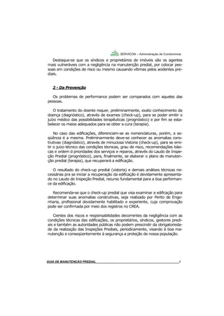 7
7
Destaque-se que os síndicos e proprietários de imóveis são os agentes
mais vulneráveis com a negligência na manutenção predial, por colocar pes-
soas em condições de risco ou mesmo causando vítimas pelos acidentes pre-
diais.
2 - Da Prevenção
Os problemas de performance podem ser comparados com aqueles das
pessoas.
O tratamento do doente requer, preliminarmente, exato conhecimento da
doença (diagnóstico), através de exames (check-up), para se poder emitir o
juízo médico das possibilidades terapêuticas (prognóstico) e por fim se esta-
belecer os meios adequados para se obter a cura (terapia).
No caso das edificações, diferenciam-se as nomenclaturas, porém, a se-
qüência é a mesma. Preliminarmente deve-se conhecer as anomalias cons-
trutivas (diagnóstico), através de minuciosa Vistoria (check-up), para se emi-
tir o juízo técnico das condições técnicas, grau de risco, recomendações bási-
cas e ordem d prioridades dos serviços e reparos, através do Laudo de Inspe-
ção Predial (prognóstico), para, finalmente, se elaborar o plano de manuten-
ção predial (terapia), que recuperará a edificação.
O resultado do check-up predial (vistoria) e demais análises técnicas ne-
cessárias pra se iniciar a recuperação da edificação é devidamente apresenta-
do no Laudo de Inspeção Predial, recurso fundamental para a boa performan-
ce da edificação.
Recomenda-se que o check-up predial que visa examinar a edificação para
determinar suas anomalias construtivas, seja realizado por Perito de Enge-
nharia, profissional devidamente habilitado e experiente, cuja comprovação
pode ser confirmada por meio dos registros no CREA.
Cientes dos riscos e responsabilidades decorrentes da negligência com as
condições técnicas das edificações, os proprietários, síndicos, gestores predi-
ais e também as autoridades públicas não podem prescindir da obrigatorieda-
de da realização das Inspeções Prediais, periodicamente, visando à boa ma-
nutenção e conseqüentemente à segurança a proteção de nossa população.
SERVICON – Administração de Condomínios
GUIA DO SÍNDICO___________________________________________________________________7MANUAL DE LIMPEZA PARA CONDOMÍNIOS______________________________________________7GUIA DE MANUTENÇÃO PREDIAL_______________________________________________________7
 