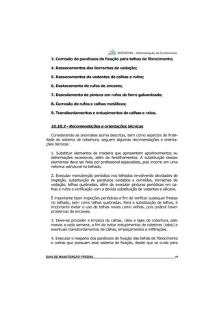 70
GUIA DO SÍNDICO___________________________________________________________________70
SERVICON – Administração de Condomínios
3. Corrosão de parafusos de fixação para telhas de fibrocimento;
4. Ressecamentos das borrachas de vedação;
5. Ressecamentos de vedantes de calhas e rufos;
6. Destacamento de rufos de encosto;
7. Descolamento de pintura em rufos de ferro galvanizado;
8. Corrosão de rufos e calhas metálicos;
9. Transbordamentos e entupimentos de calhas e ralos.
10.18.3 - Recomendações e orientações técnicas
Considerando as anomalias acima descritas, bem como aspectos de finali-
dade do sistema de cobertura, seguem algumas recomendações e orienta-
ções técnicas:
1. Substituir elementos de madeira que apresentam apodrecimentos ou
deformações excessivas, além de fendilhamentos. A substituição desses
elementos deve ser feita por profissional especialista, pois incorre em uma
reforma estrutural no telhado.
2. Executar manutenção periódica nos telhados envolvendo atividades de
inspeção, substituição de parafusos oxidados e corroídos, borrachas de
vedação, telhas quebradas, além de executar pinturas periódicas em ca-
lhas e rufos e verificação com a devida substituição de vedantes e silicone.
É importante fazer inspeções periódicas a fim de verificar quaisquer frestas
no telhado, bem como telhas quebradas. Para a substituição de telhas, é
importante evitar o uso de telhas novas como velhas, pois poderá haver
problemas de encaixes.
3. Deve-se proceder a limpeza de calhas, ralos e lajes de cobertura, pelo
menos a cada semana, a fim de evitar entupimentos de coletores (ralos) e
eventuais transbordamentos de calhas, empoçamentos e infiltrações.
4. Executar o reaperto dos parafusos de fixação das telhas de fibrocimento
e outras que possuam esse sistema de fixação, desde que se cuide para
MANUAL DE LIMPEZA PARA CONDOMÍNIOS______________________________________________70GUIA DE MANUTENÇÃO PREDIAL_______________________________________________________70
 