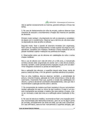71
71
GUIA DO SÍNDICO___________________________________________________________________71
SERVICON – Administração de Condomínios
não se apertar excessivamente os mesmos, gerando esforços e trincas nas
telhas.
5. No caso de destacamentos de rufos de encosto, pode-se observar duas
maneiras de executar o chumbamento e fixação dos mesmos em paredes
de alvenaria:
Primeiro modo (antigo): chumbamento do rufo na alvenaria e completan-
do depois com o revestimento. Observar que o término do rufo deve estar
na depressão da onda da telha no telhado.
Segundo modo: fazer a parede de alvenaria revestida com argamassa,
fazer corte de maquita correspondente à virada superior da chapa do rufo,
aparafusar, completar com mastique. Parafusar o trecho vertical do rufo na
parede revestida e aplicar mastiques nos parafusos de fixação.
6. Observações sobre uso de silicones em calafetações de rufos e outras
chapas metálicas:
Para o uso de silicone com vida útil entre um a três anos, a manutenção
corretiva deverá estar programada de acordo com a vida útil do produto,
devendo, também, existir periodicamente inspeções visuais a fim de deter-
minar desgastes excessivos ou perdas de desempenho.
Para a aplicação dos silicones, a superfície deverá estar limpa, isenta de
poeira e restos de tintas, a fim de garantir a perfeita aderência do produto.
Para os rufos metálicos, deve-se observar, também, a periodicidade de
pintura, incluindo limpeza, aplicação de fundo anticorrosivo e tinta de alto
cobrimento. Importante frisar que, quando a revisão das calafetações em
silicone, a pintura deverá ter acontecido antecipadamente, visto que não é
recomendável a aplicação de tinta sobre o silicone.
7. Os componentes de madeira que ficam expostos à chuva e sol precisam
receber aplicações de stain ou verniz do tipo marítimo. O stain é um pro-
duto impregnante que protege a madeira dos raios solares e fungos, e de-
ve ser renovado a cada dois anos se a edificação estiver localizada no lito-
ral.
8. No caso de estrutura metálica, recomenda-se fazer uma inspeção perió-
dica recomendada pelo fabricante/construtor, para ver se há algum ponto
de corrosão, principalmente nas áreas de solda, que são mais vulneráveis.
Em caso afirmativo, deve-se lixar manualmente a superfície atingida, apli-
MANUAL DE LIMPEZA PARA CONDOMÍNIOS______________________________________________71GUIA DE MANUTENÇÃO PREDIAL_______________________________________________________71
 