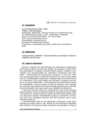73
73
GUIA DO SÍNDICO___________________________________________________________________73
SERVICON – Administração de Condomínios
11 - Expediente
Guia de Manutenção Predial - 2008
Tiragem 1.000 exemplares
Elaboração: SERVICON - Serviços Gerais em Condomínios Ltda.
Av. Nascimento de Castro, 1543 - Lagoa Nova - Natal/RN
Fones: 3213-9442/3213-9059 - Fax: 3213-9044
Site: www.serviconnatal.com.br
Coordenação: Gustavo Quirino
Exemplar de Distribuição Gratuita.
É permitida a reprodução dos textos, desde que mencionada a
fonte
12 - Bibliografia
Inspeção Predial - IBAPE/SP - Instituto Brasileiro de Avaliação e Perícias de
Engenharia de São Paulo.
13 – Quem é a Servicon?
Servicon, empresa de administração de condomínios residenciais/
comerciais de Natal, não lida com vendas nem locação, só administra.
Seu proprietário e fundador, Ronaldo Ribeiro Dantas, contador e eco-
nomista com pós-graduação em consultoria empresarial pela UNI-
CAMP – Universidade de Campinas/SP, começou no ramo em 1978,
com uma pequena sala no fundo de quintal de sua casa, quando Natal
só tinha 10 edificações residenciais e ninguém sabia como administrar
um condomínio. Só 10 anos depois ele formalizou o negocio que pas-
sou a se chamar SERVICON – Administradora de Condomínios. Nunca
fez propaganda e tudo que ganha investe na empresa. hoje, baseado
em uma boa sede própria construída, Ronaldo garante que o mercado
de administração é duro para quem quer trabalhar corretamente.
A Servicon Serviços Gerais em Condomínios LTDA presta serviços
exclusivamente na área de administração de condomínios desde 1988.
Tal experiência, aliada ao eficiente auxílio da informática permite dizer
que está apta a auxiliar eficientemente qualquer condomínio a funcio-
nar como uma verdadeira empresa sem fins lucrativos, que é como
realmente deve ser.
A administradora além de ser legalmente constituída e estar esta-
belecida em prédio próprio, tem alvarás de funcionamento expedidos
pela Prefeitura Municipal de Natal, Secretaria de Educação e Cultura/
MANUAL DE LIMPEZA PARA CONDOMÍNIOS______________________________________________73GUIA DE MANUTENÇÃO PREDIAL_______________________________________________________73
 
