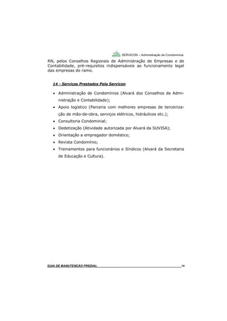 74
GUIA DO SÍNDICO___________________________________________________________________74
SERVICON – Administração de Condomínios
RN, pelos Conselhos Regionais de Administração de Empresas e de
Contabilidade, pré-requisitos indispensáveis ao funcionamento legal
das empresas do ramo.
14 - Serviços Prestados Pela Servicon
 Administração de Condomínios (Alvará dos Conselhos de Admi-
nistração e Contabilidade);
 Apoio logístico (Parceria com melhores empresas de terceiriza-
ção de mão-de-obra, serviços elétricos, hidráulicos etc.);
 Consultoria Condominial;
 Dedetização (Atividade autorizada por Alvará da SUVISA);
 Orientação a empregador doméstico;
 Revista Condomínio;
 Treinamentos para funcionários e Síndicos (Alvará da Secretaria
de Educação e Cultura).
MANUAL DE LIMPEZA PARA CONDOMÍNIOS______________________________________________74GUIA DE MANUTENÇÃO PREDIAL_______________________________________________________74
 