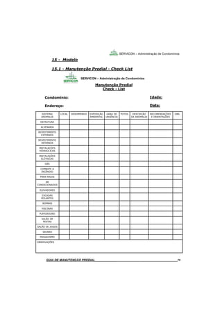 75
75
GUIA DO SÍNDICO___________________________________________________________________75
SERVICON – Administração de Condomínios
15 - Modelo
15.1 - Manutenção Predial - Check List
MANUAL DE LIMPEZA PARA CONDOMÍNIOS______________________________________________75GUIA DE MANUTENÇÃO PREDIAL_______________________________________________________75
SISTEMA/
ANOMALIA
LOCAL DESEMPENHO EXPOSIÇÃO
AMBIENTAL
GRAU DE
URGÊNCIA
FOTOS DESCRIÇÃO
DA ANOMALIA
ESTRUTURA
ALVENARIA
REVESTIMENTO
EXTERNOS
REVESTIMENTO
INTERNOS
INSTALAÇÕES
HIDRAÚLICAS
INSTALAÇÕES
ELÉTRICAS
GÁS
COMBATE A
INCÊNDIO
PÁRA-RAIOS
AR
CONDICIONADOS
ELEVADORES
ESCADAS
ROLANTES
BOMBAS
PISCINAS
PLAYGROUND
SALÃO DE
FESTAS
SALÃO DE JOGOS
SAUNAS
PAISAGISMO
OBSERVAÇÕES
OBS.RECOMENDAÇÕES
E ORIENTAÇÕES
Manutenção Predial
Check - List
Condomínio:
Endereço:
Idade:
Data:
SERVICON – Administração de Condomínios
 