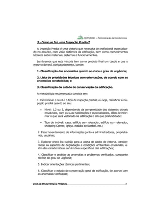 8
3 - Como se faz uma Inspeção Predial?
A Inspeção Predial é uma vistoria que necessita de profissional especializa-
do no assunto, com visão sistêmica da edificação, bem como conhecimentos
técnicos sobre materiais, sistemas e funcionamentos.
Lembramos que esta vistoria tem como produto final um Laudo e que o
mesmo deverá, obrigatoriamente, conter:
1. Classificação das anomalias quanto ao risco e grau de urgência;
2. Lista de prioridades técnicas com orientações, de acordo com as
anomalias constatadas; e
3. Classificação do estado de conservação da edificação.
A metodologia recomendada consiste em:
1. Determinar o nível e o tipo de inspeção predial, ou seja, classificar a ins-
peção predial quanto ao seu:
 Nível: 1,2 ou 3, dependendo da complexidade dos sistemas sionais
envolvidos, com as suas habilitações e especialidades, além de infor-
mar o que será vistoriado na edificação e em que profundidade;
 Tipo de imóvel: casa, edifício sem elevador, edifício com elevador,
shopping Center, igreja, estádio de futebol, etc.;
2. Fazer levantamento de informações junto a administradores, proprietá-
rios, usuários;
3. Elaborar check list padrão para a coleta de dados de vistoria, conside-
rando os aspectos de degradação e condições ambientais envolvidas, a-
lém das características construtivas específicas das edificações;
4. Classificar e analisar as anomalias e problemas verificados, consoante
critério do grau de urgência;
5. Indicar orientações técnicas pertinentes;
6. Classificar o estado de conservação geral da edificação, de acordo com
as anomalias verificadas;
SERVICON – Administração de Condomínios
GUIA DO SÍNDICO___________________________________________________________________8MANUAL DE LIMPEZA PARA CONDOMÍNIOS______________________________________________8GUIA DE MANUTENÇÃO PREDIAL_______________________________________________________8
 