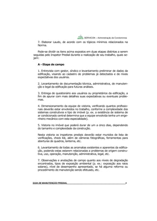 9
9
7. Elaborar Laudo, de acordo com os tópicos mínimos relacionados na
Norma.
Pode-se dividir os itens acima expostos em duas etapas distintas a serem
seguidas pelo Inspetor Predial durante a realização de seu trabalho, quais se-
jam:
A - Etapa de campo
1. Entrevista com gestor, síndico e levantamento preliminar de dados da
edificação, visando ao cadastro de problemas já detectados e de níveis
expectativas dos usuários.
2. Levantamento de documentação técnica, administrativa, de manuten-
ção e legal da edificação para futuras análises.
3. Entrega de questionário aos usuários ou proprietários da edificação, a
fim de apurar com mais detalhes suas expectativas ou eventuais proble-
mas.
4. Dimensionamento da equipe de vistoria, verificando quantos profissio-
nais deverão estar envolvidos no trabalho, conforme a complexidade dos
sistemas construtivos e tipo de imóvel (p. ex. a existência de sistema de
ar condicionado central determina que a equipe envolvida tenha um enge-
nheiro mecânico com esta especialidade).
5. Vistoria no imóvel que poderá durar de um a cinco dias, dependendo
do tamanho e complexidade da construção.
Nesta vistoria os inspetores prediais deverão estar munidos de lista de
verificações, check list, além de câmeras fotográficas, ferramentas para
aberturas de quadros, lanterna, etc.
6. Levantamento de todas as anomalias existentes e aparentes da edifica-
ção, podendo estas estarem relacionadas a problemas de origem constru-
tiva, uso, operação, manutenção, administrativa, legal, etc.
7. Observações e anotações de campo quanto aos níveis de degradação
encontrados, tipos de exposição ambiental (p. ex.: exposição aos raios
solares), nível de desempenho apresentado, se há alguma reforma ou
procedimento de manutenção sendo efetuado, etc.
SERVICON – Administração de Condomínios
GUIA DO SÍNDICO___________________________________________________________________9MANUAL DE LIMPEZA PARA CONDOMÍNIOS______________________________________________9GUIA DE MANUTENÇÃO PREDIAL_______________________________________________________9
 