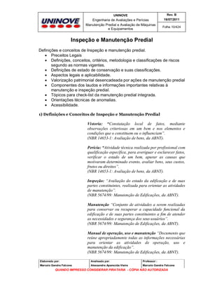 UNINOVE

Rev. B

Engenharia de Avaliações e Perícias
Manutenção Predial e Avaliação de Máquinas
e Equipamentos

16/07/2011
Folha 10/424

Inspeção e Manutenção Predial
Definições e conceitos de Inspeção e manutenção predial.
 Preceitos Legais
 Definições, conceitos, critérios, metodologia e classificações de riscos
segundo as normas vigentes.
 Definições de estado de conservação e suas classificações.
 Aspectos legais e aplicabilidade.
 Valorização patrimonial desencadeada por ações de manutenção predial
 Componentes dos laudos e informações importantes relativas à
manutenção e inspeção predial.
 Tópicos para check-list da manutenção predial integrada.
 Orientações técnicas de anomalias.
 Acessibilidade.
1) Definições e Conceitos de Inspeção e Manutenção Predial

Vistoria: “Constatação local de fatos, mediante
observações criteriosas em um bem e nos elementos e
condições que o constituem ou o influenciam”.
(NBR 14653-1: Avaliação de bens, da ABNT).
Perícia: “Atividade técnica realizada por profissional com
qualificação específica, para averiguar e esclarecer fatos,
verificar o estado de um bem, apurar as causas que
motivaram determinado evento, avaliar bens, seus custos,
frutos ou direitos”.
(NBR 14653-1: Avaliação de bens, da ABNT).
Inspeção: “Avaliação do estado da edificação e de suas
partes constituintes, realizada para orientar as atividades
de manutenção”.
(NBR 5674/99: Manutenção de Edificações, da ABNT).
Manutenção “Conjunto de atividades a serem realizadas
para conservar ou recuperar a capacidade funcional da
edificação e de suas partes constituintes a fim de atender
as necessidades e segurança dos seus usuários”.
(NBR 5674/99: Manutenção de Edificações, da ABNT).
Manual de operação, uso e manutenção “Documento que
reúne apropriadamente todas as informações necessárias
para orientar as atividades de operação, uso e
manutenção da edificação”.
(NBR 5674/99: Manutenção de Edificações, da ABNT).
Elaborado por:

Analisado por:

Professor :

Marcelo Gandra Falcone

Alessandra Aparecida Vieira

Marcelo Gandra Falcone

QUANDO IMPRESSO CONSIDERAR PIRATARIA - CÓPIA NÃO AUTORIZADA

 