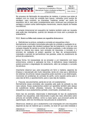 UNINOVE

Rev. B

Engenharia de Avaliações e Perícias
Manutenção Predial e Avaliação de Máquinas
e Equipamentos

16/07/2011
Folha 100/424

No processo de fabricação de esquadrias de madeira, é preciso que estas já
estejam com os níveis de umidade bem baixos, indicados como pontos de
secagem, caso contrário, as chamadas “madeiras verdes” em perfis da
esquadria, isto é, sem estar completamente seca, continuam seu processo de
secagem e podem sofrer deformações irreversíveis, mesmo depois de fixadas
nos edifícios.
A variação dimensional em esquadria de madeira também pode ser causada
pela ação das intempéries, quando dor deixada em bruto sem a proteção do
acabamento.
9.5.3. Dentre as falhas mais comuns em esquadrias destacam-se:
 Deficiências na pintura, oxidação e corrosão em esquadrias e ferro
Normalmente a corrosão é provocada pela ação da umidade e qualidade do ar,
e como essas peças não recebem qualquer tipo de tratamento, a não ser uma
camada irregular de zarcão ou primer de baixa qualidade, e são pintadas com
pincel na maioria dos casos, sem remoção de impurezas, a corrosão e o
princípio de oxidação já podem aparecer na fase de armazenamento,
colocação e período de permanência nas paredes, antes do recebimento da
pintura de acabamento.
Dessa forma, há necessidade de se proceder a um tratamento com base
anticorrosiva, anterior à aplicação da tinta. A deficiência nesse tratamento
poderá provocar a degradação do acabamento, além da oxidação e corrosão
da estrutura.
Importante observar que, para esquadrias em ferro e madeira, aspectos de
limpeza e manutenção são muito relevantes, tendo em vista que a deficiência
de sistemas de pinturas nessas esquadrias pode acarretar a sua deterioração,
incorrendo em problemas de corrosão de perfis, como exposto acima para o
caso das de ferro, e apodrecimento, para o caso das de madeira.
 Fissuras, escurecimentos, perda de cor etc. em acabamentos
Normalmente essas anomalias são causadas pela ação da poluição ou dos
raios solares. Esses acabamentos podem ser agredidos também pelo ataque
de substâncias ácidas utilizadas, inclusive, na limpeza inadequada das
esquadrias e seus acabamentos (pintado, envernizado, anodizado etc.).
Outro tipo de anomalia, relacionada à deterioração do tipo de acabamento
utilizado nas esquadrias, está relacionado à ação dos raios ultravioleta sobre
pinturas em esmalte sintético, verniz ou base epóxi, que provocam perda de
pigmentação, além de microfissuras nas películas do acabamento.
Observa-se, desde já, que o acabamento a ser empregado em uma esquadria
depende do tipo de material que a constitui, do local em que está instalada e
Elaborado por:

Analisado por:

Professor :

Marcelo Gandra Falcone

Alessandra Aparecida Vieira

Marcelo Gandra Falcone

QUANDO IMPRESSO CONSIDERAR PIRATARIA - CÓPIA NÃO AUTORIZADA

 