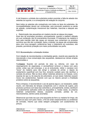 UNINOVE

Rev. B

Engenharia de Avaliações e Perícias
Manutenção Predial e Avaliação de Máquinas
e Equipamentos

16/07/2011
Folha 102/424

A má limpeza e umidade dos substratos podem acarretar a falta de adesão dos
selantes ao suporte, e a conseqüente má vedação do conjunto.
Nem todos os selantes são compatíveis com todos os tipos de substratos. As
incompatibilidades devem ser conhecidas, pois provocam ausência ou perda
de adesão, contaminação irreversível dos materiais, manchas e ataques aos
suportes.
 Deterioração das esquadrias em madeira devido ao ataque de pragas
Esse tipo de anomalias acontece, principalmente, quando a madeira utilizada
em sua confecção não foi previamente imunizada. O tratamento da madeira é
feito pela imersão total das peças em tanques que contenham os produtos
químicos que irão dar a proteção. Após a imersão, as peças são armazenadas
para uma nova secagem, podendo-se fazer o tratamento em autoclave, sob
pressão, permitindo proteção com maior profundidade nos perfis.

9.5.3. Recomendações e orientações técnicas
Com relação às recomendações e orientações gerais, visando aos aspectos de
manutenção e boa conservação das esquadrias, destacam-se rotinas simples
relacionadas a:
1.Limpeza: Quando em período de obra ou reforma, em caso de
respingamento de argamassa, é aconselhável remover a massa com pano
úmido, antes que ela endureça, e se já endurecida, retirar o excesso com
“tocos” de madeira para não atingir a camada de primer, e depois da
acabamento superficial com lixa fina, tomando cuidado para não danificar a
camada de pintura. Não se deve utilizar materiais abrasivos na limpeza, como
esponja de aço ou de espuma de poliuretano, já que esses materiais causam
riscos nos acabamentos, fazendo com que os mesmo percam a finalidade
protetora sobre as esquadrias.
Para a limpeza, é recomendável o uso de apenas água e, se necessário, sabão
neutro, em intervalos de tempos compatíveis com o volume de sujeira, pois
produtos químicos com base tipo solventes e, principalmente, ácidos, danificam
os acabamentos aplicados sobre as esquadrias e, muitas vezes, os próprios
materiais componentes dessas, causando corrosão, perdas de cor,
manchamentos, dentre outras anomalias.
Observa-se que toda vez que uma esquadria de ferro ou madeira for limpa, ela
deverá se seca com pano macio, a fim de evitar empenamentos ou problemas
de corrosão, mesmo que estas estejam protegidas com acabamentos de
pintura.
Elaborado por:

Analisado por:

Professor :

Marcelo Gandra Falcone

Alessandra Aparecida Vieira

Marcelo Gandra Falcone

QUANDO IMPRESSO CONSIDERAR PIRATARIA - CÓPIA NÃO AUTORIZADA

 