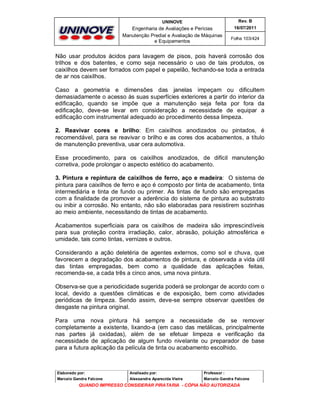 UNINOVE

Rev. B

Engenharia de Avaliações e Perícias
Manutenção Predial e Avaliação de Máquinas
e Equipamentos

16/07/2011
Folha 103/424

Não usar produtos ácidos para lavagem de pisos, pois haverá corrosão dos
trilhos e dos batentes, e como seja necessário o uso de tais produtos, os
caixilhos devem ser forrados com papel e papelão, fechando-se toda a entrada
de ar nos caixilhos.
Caso a geometria e dimensões das janelas impeçam ou dificultem
demasiadamente o acesso às suas superfícies exteriores a partir do interior da
edificação, quando se impõe que a manutenção seja feita por fora da
edificação, deve-se levar em consideração a necessidade de equipar a
edificação com instrumental adequado ao procedimento dessa limpeza.
2. Reavivar cores e brilho: Em caixilhos anodizados ou pintados, é
recomendável, para se reavivar o brilho e as cores dos acabamentos, a título
de manutenção preventiva, usar cera automotiva.
Esse procedimento, para os caixilhos anodizados, de difícil manutenção
corretiva, pode prolongar o aspecto estético do acabamento.
3. Pintura e repintura de caixilhos de ferro, aço e madeira: O sistema de
pintura para caixilhos de ferro e aço é composto por tinta de acabamento, tinta
intermediária e tinta de fundo ou primer. As tintas de fundo são empregadas
com a finalidade de promover a aderência do sistema de pintura ao substrato
ou inibir a corrosão. No entanto, não são elaboradas para resistirem sozinhas
ao meio ambiente, necessitando de tintas de acabamento.
Acabamentos superficiais para os caixilhos de madeira são imprescindíveis
para sua proteção contra irradiação, calor, abrasão, poluição atmosférica e
umidade, tais como tintas, vernizes e outros.
Considerando a ação deletéria de agentes externos, como sol e chuva, que
favorecem a degradação dos acabamentos de pintura, e observada a vida útil
das tintas empregadas, bem como a qualidade das aplicações feitas,
recomenda-se, a cada três a cinco anos, uma nova pintura.
Observa-se que a periodicidade sugerida poderá se prolongar de acordo com o
local, devido a questões climáticas e de exposição, bem como atividades
periódicas de limpeza. Sendo assim, deve-se sempre observar questões de
desgaste na pintura original.
Para uma nova pintura há sempre a necessidade de se remover
completamente a existente, lixando-a (em caso das metálicas, principalmente
nas partes já oxidadas), além de se efetuar limpeza e verificação da
necessidade de aplicação de algum fundo nivelante ou preparador de base
para a futura aplicação da película de tinta ou acabamento escolhido.

Elaborado por:

Analisado por:

Professor :

Marcelo Gandra Falcone

Alessandra Aparecida Vieira

Marcelo Gandra Falcone

QUANDO IMPRESSO CONSIDERAR PIRATARIA - CÓPIA NÃO AUTORIZADA

 