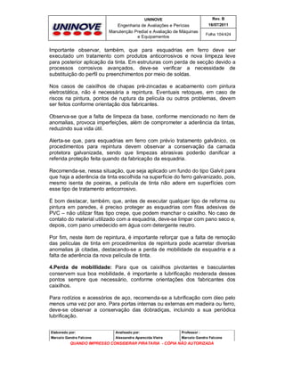 UNINOVE

Rev. B

Engenharia de Avaliações e Perícias
Manutenção Predial e Avaliação de Máquinas
e Equipamentos

16/07/2011
Folha 104/424

Importante observar, também, que para esquadrias em ferro deve ser
executado um tratamento com produtos anticorrosivos e nova limpeza leve
para posterior aplicação da tinta. Em estruturas com perda de secção devido a
processos corrosivos avançados, deve-se verificar a necessidade de
substituição do perfil ou preenchimentos por meio de soldas.
Nos casos de caixilhos de chapas pré-zincadas e acabamento com pintura
eletrostática, não é necessária a repintura. Eventuais retoques, em caso de
riscos na pintura, pontos de ruptura da película ou outros problemas, devem
ser feitos conforme orientação dos fabricantes.
Observa-se que a falta de limpeza da base, conforme mencionado no item de
anomalias, provoca imperfeições, além de comprometer a aderência da tintas,
reduzindo sua vida útil.
Alerta-se que, para esquadrias em ferro com prévio tratamento galvânico, os
procedimentos para repintura devem observar a conservação da camada
protetora galvanizada, sendo que limpezas abrasivas poderão danificar a
referida proteção feita quando da fabricação da esquadria.
Recomenda-se, nessa situação, que seja aplicado um fundo do tipo Galvit para
que haja a aderência da tinta escolhida na superfície do ferro galvanizado, pois,
mesmo isenta de poeiras, a película de tinta não adere em superfícies com
esse tipo de tratamento anticorrosivo.
È bom destacar, também, que, antes de executar qualquer tipo de reforma ou
pintura em paredes, é preciso proteger as esquadrias com fitas adesivas de
PVC – não utilizar fitas tipo crepe, que podem manchar o caixilho. No caso de
contato do material utilizado com a esquadria, deve-se limpar com pano seco e,
depois, com pano umedecido em água com detergente neutro.
Por fim, neste item de repintura, é importante reforçar que a falta de remoção
das películas de tinta em procedimentos de repintura pode acarretar diversas
anomalias já citadas, destacando-se a perda de mobilidade da esquadria e a
falta de aderência da nova película de tinta.
4.Perda de mobillidade: Para que os caixilhos pivotantes e basculantes
conservem sua boa mobilidade, é importante a lubrificação moderada desses
pontos sempre que necessário, conforme orientações dos fabricantes dos
caixilhos.
Para rodízios e acessórios de aço, recomenda-se a lubrificação com óleo pelo
menos uma vez por ano. Para portas internas ou externas em madeira ou ferro,
deve-se observar a conservação das dobradiças, incluindo a sua periódica
lubrificação.
Elaborado por:

Analisado por:

Professor :

Marcelo Gandra Falcone

Alessandra Aparecida Vieira

Marcelo Gandra Falcone

QUANDO IMPRESSO CONSIDERAR PIRATARIA - CÓPIA NÃO AUTORIZADA

 