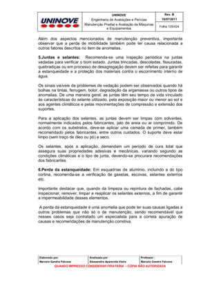 UNINOVE

Rev. B

Engenharia de Avaliações e Perícias
Manutenção Predial e Avaliação de Máquinas
e Equipamentos

16/07/2011
Folha 105/424

Além dos aspectos mencionados de manutenção preventiva, importante
observar que a perda de mobilidade também pode ter causa relacionada a
outros fatores descritos no item de anomalias.
5.Juntas e selantes: Recomenda-se uma inspeção periódica na juntas
vedadas para verificar o bom estado. Juntas trincadas, descoladas, fissuradas,
quebradiças ou em processo de desagregação devem ser refeitas para garantir
a estanqueidade e a proteção dos materiais contra o escorrimento interno de
água.
Os sinais visíveis de problemas de vedação podem ser observados quando há
bolhas na tintas, ferrugem, bolor, degradação da argamassa ou outros tipos de
anomalias. De uma maneira geral, as juntas têm seu tempo de vida vinculado
às características do selante utilizado, pela exposição maior ou menor ao sol e
aos agentes climáticos e pelas movimentações de compressão e extensão dos
suportes.
Para a aplicação dos selantes, as juntas devem ser limpas com solventes,
normalmente indicados pelos fabricantes, jato de areia ou ar comprimido. De
acordo com os substratos, deve-se aplicar uma camada de primer, também
recomendado pelos fabricantes, entre outros cuidados. O suporte deve estar
limpo (sem traço de óleo ou pó) e seco.
Os selantes, após a aplicação, demandam um período de cura total que
assegura suas propriedades adesivas e mecânicas, variando segundo as
condições climáticas e o tipo de junta, devendo-se procurara recomendações
dos fabricantes.
6.Perda da estanqueidade: Em esquadrias de alumínio, incluindo a do tipo
cortina, recomenda-se a verificação de gaxetas, escovas, selantes externos
etc.
Importante destacar que, quando da limpeza ou repintura de fachadas, cabe
inspecionar, remover, limpar e reaplicar os selantes externos, a fim de garantir
a impermeabilidade desses elementos.
A perda da estanqueidade é uma anomalia que pode ter suas causas ligadas a
outros problemas que não só o de manutenção, sendo recomendável que
nesses casos seja contratado um especialista para a correta apuração de
causas e recomendações de manutenção corretiva.

Elaborado por:

Analisado por:

Professor :

Marcelo Gandra Falcone

Alessandra Aparecida Vieira

Marcelo Gandra Falcone

QUANDO IMPRESSO CONSIDERAR PIRATARIA - CÓPIA NÃO AUTORIZADA

 