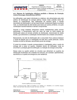UNINOVE

Rev. B

Engenharia de Avaliações e Perícias
Manutenção Predial e Avaliação de Máquinas
e Equipamentos

16/07/2011
Folha 106/424

9.6. Sistema de instalações elétricas prediais e Sistema de Proteção
contra Descargas Atmosféricas (SPDA)

As edificações, quer sejam individuais ou coletivas, são alimentadas pela rede
pública de distribuição de energia elétrica. Essas redes poderão ainda ser
aéreas ou subterrâneas. Nas edificações de maneira geral, a tensão
secundária de distribuição é do tipo baixa tensão, diretamente ligada na própria
rede, ou transformada de alta tensão para baixa por postos primários, os quais
contemplam transformadores e demais componentes.
Quando a carga instalada ultrapassar valores estabelecidos pelas normas
pertinentes, o fornecimento será por meio de rede ou linha pública de
distribuição aérea em tensão primária de distribuição, denominada de média
tensão, que alimentará a subestação transformadora da unidade consumidora.
Basicamente, da rede de distribuição até o consumidor final, pode-se destacar
o ramal de ligação que é a interligação da rede até o poste particular, coluna
fundida no local ou fachada, denominado ponto de entrega.
O ramal de entrada é aquele correspondente à interligação entre o ponto de
entrega até a caixa ou quadro, instalado dentro da edificação, onde se
encontram a proteção geral da edificação e a medição de energia consumida.
Dessa caixa ou quadro partem os circuitos que alimentam os quadros de
distribuição localizados nas unidades de consumo, por exemplo: apartamentos,
escritórios ou o quadro de energia de uma residência.

Figura 45 – Entrada de energia - IBAPE –SP, PUJADAS, F.Z.A.; GOMIDE, T.L.F.; FAGUNDES, J.C.P. e OUTROS, Inspeção
Predial –Check-Up Predial: Guia da Boa Prevenção. São Paulo: Leud, 2009.
Elaborado por:

Analisado por:

Professor :

Marcelo Gandra Falcone

Alessandra Aparecida Vieira

Marcelo Gandra Falcone

QUANDO IMPRESSO CONSIDERAR PIRATARIA - CÓPIA NÃO AUTORIZADA

 