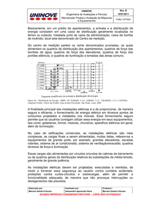 UNINOVE

Rev. B

Engenharia de Avaliações e Perícias
Manutenção Predial e Avaliação de Máquinas
e Equipamentos

16/07/2011
Folha 107/424

Basicamente, em um prédio de apartamentos, a entrada e a distribuição de
energia consistem em uma caixa de distribuição geralmente localizada no
térreo ou subsolo, instalada junto às caixa da administração, caixa da bomba
de incêndio, local este denominado de Centro de medição.
Do centro de medição partem os ramis denominados prumadas, os quais
alimentam os quadros de distribuição dos apartamentos, quadros de força das
bombas de água, quadros de força dos elevadores, quadros de força dos
portões elétricos, e quadros de iluminação e tomadas das áreas comuns.

Figura 46 – Distribuição de Energia - IBAPE –SP, PUJADAS, F.Z.A.; GOMIDE, T.L.F.; FAGUNDES, J.C.P. e OUTROS,
Inspeção Predial –Check-Up Predial: Guia da Boa Prevenção. São Paulo: Leud, 2009.

A finalidade principal das instalações elétricas é a de proporcionar, de maneira
segura e eficiente, o fornecimento de energia elétrica em diversos pontos de
consumos projetados e instalados nos imóveis. Esse fornecimento seguro
permite que os usuários consigam utilizar essa energia em seus equipamentos,
tais como: geladeiras, fornos, motores, chuveiros, aparelhos elétricos em geral,
além de iluminação.
No caso de edificações comerciais, as instalações elétricas são mais
complexas, as cargas finais a serem alimentadas, muitas delas, referem-se a
equipamentos de grande porte, por exemplo: grandes elevadores, escadas
rolantes, sistema de ar condicionado, sistema de ventilação/exaustão, quadros
diversos de força e iluminação.
Essas cargas são alimentadas por circuitos oriundos de cabinas de barramento
ou de quadros gerais de distribuição relativos às subestações de média tensão,
geralmente de grande potência.
As instalações elétricas devem ser projetadas, executadas e mantidas, de
modo a fornecer essa segurança ao usuário contra contatos acidentais,
proteções contra curtos-circuitos e sobrecargas, além de permitir a
funcionalidade adequada, de maneira que não provoque interrupções ou
desligamentos não previstos.
Elaborado por:

Analisado por:

Professor :

Marcelo Gandra Falcone

Alessandra Aparecida Vieira

Marcelo Gandra Falcone

QUANDO IMPRESSO CONSIDERAR PIRATARIA - CÓPIA NÃO AUTORIZADA

 