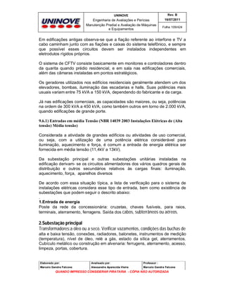 UNINOVE

Rev. B

Engenharia de Avaliações e Perícias
Manutenção Predial e Avaliação de Máquinas
e Equipamentos

16/07/2011
Folha 109/424

Em edificações antigas observa-se que a fiação referente ao interfone e TV a
cabo caminham junto com as fiações e caixas do sistema telefônico, e sempre
que possível esses circuitos devem ser instalados independentes em
eletrodutos rígidos próprios.
O sistema de CFTV consiste basicamente em monitores e controladores dentro
da quarita quando prédio residencial, e em sala nas edificações comerciais,
além das câmaras instaladas em pontos estratégicos.
Os geradores utilizados nos edifícios residenciais geralmente atendem um dos
elevadores, bombas, iluminação das escadarias e halls. Suas potências mais
usuais variam entre 75 kVA a 150 kVA, dependendo do fabricante e da carga.
Já nas edificações comerciais, as capacidades são maiores, ou seja, potências
na ordem de 300 kVA a 450 kVA, como também outros em torno de 2.000 kVA,
quando edificações de grande porte.
9.6.1) Entradas em média Tensão (NBR 14039 2003 Instalações Elétricas de (Alta
tensão) Média tensão)
Considerada a atividade de grandes edifícios ou atividades de uso comercial,
ou seja, com a utilização de uma potência elétrica considerável para
iluminação, aquecimento e força, é comum a entrada de energia elétrica ser
fornecida em média tensão (11,4kV a 13kV).
Da subestação principal e outras subestações unitárias instaladas na
edificação derivam- se os circuitos alimentadores dos vários quadros gerais de
distribuição e outros secundários relativos às cargas finais: iluminação,
aquecimento, força, aparelhos diversos
De acordo com essa situação típica, a lista de verificação para o sistema de
instalações elétricas considera esse tipo de entrada, bem como existência de
subestações que podem seguir o descrito abaixo:
.
1.Entrada de energia
Poste da rede da concessionária: cruzetas, chaves fusíveis, para raios,
terminais, aterramento, ferragens. Saída dos cabos, subterrâneos ou aéreos.

2.Subestação principal
Transformadores:a óleo ou a seco. Verificar vazamentos, condições das buchas de
alta e baixa tensão, conexões, radiadores, balonetes, instrumentos de medição
(temperatura), nível de óleo, relé a gás, estado da sílica gel, aterramentos.
Cubículo metálico ou construção em alvenaria: ferrugens, aterramento, acesso,
limpeza, portas, cobertura.

Elaborado por:

Analisado por:

Professor :

Marcelo Gandra Falcone

Alessandra Aparecida Vieira

Marcelo Gandra Falcone

QUANDO IMPRESSO CONSIDERAR PIRATARIA - CÓPIA NÃO AUTORIZADA

 