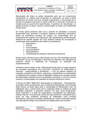 UNINOVE

Rev. B

Engenharia de Avaliações e Perícias
Manutenção Predial e Avaliação de Máquinas
e Equipamentos

16/07/2011
Folha 11/424

Manutenção são todas as ações necessárias para que um componente,
equipamento ou sistema seja conservado ou restaurado, de modo a poder
permanecer de acordo com uma condição especificada. A manutenção tem a
função de assegurar que todos os ativos cumpram e continuem cumprindo as
funções para as quais foram especificadas. A gerência da manutenção é a
gestão de todos os ativos, visando a maximização do retorno do investimento
nestes ativos.
Em linhas gerais podemos dizer que o conjunto de atividades e recursos
direcionados para conservar e recuperar sistemas e elementos construtivos,
dentro de parâmetros previstos em projeto, em conformidade com as
expectativas de usuários e sua segurança. Das características da Manutenção,
destacam-se aquelas ligadas aos seus objetivos básicos de recuperação e
conservação estes parâmetros são relativos a questões de:
 desempenho,
 vida útil,
 funcionalidade,
 operacionalidade,
 disponibilidade e
 confiabilidade de sistemas e elementos construtivos
Dentre essas, afirmamos que a Manutenção não tem como finalidade principal
à alteração de uso da edificação à execução de reformas e/ou alterações de
sistemas, devido a problemas de concepção ou execução dos
empreendimentos.
Entretanto nesse sentido, ainda, a Manutenção pode prever e sugerir aspectos
de inovações tecnológicas e/ou funcionais, incorrendo em modificações e
reformas – modernizações e benfeitorias – a fim de garantir aspectos de
vantagem competitiva, econômica, segurança e atendimento as necessidades
e expectativas de usuários, normas e legislação. Podemos por exemplo através
de observações advindas da boa manutenção racionalizar o uso dos recursos
naturais e a preocupação com questões de impacto ambiental e urbano.
A Norma da ABNT, NBR 5674- Manutenção de edificações – Procedimentos,
que define vários procedimentos para o Sistema de Manutenção. Na introdução
desta Norma, já existe alerta para a necessidade da Manutenção, pois “as
edificações são o suporte físico para a realização direta ou indireta de todas
atividades produtivas, e possuem, portanto, um valor social fundamental.”
Ainda importante é a visão de longevidade e durabilidade das edificações.
Dispõe a Norma: “é inviável sob o ponto de vista econômico e inaceitável sob o
ponto de vista ambiental considerar as edificações como produtos
descartáveis, passíveis da simples substituição por novas construções quando
seu desempenho atinge níveis inferiores ao exigido pelos seus usuários”.

Elaborado por:

Analisado por:

Professor :

Marcelo Gandra Falcone

Alessandra Aparecida Vieira

Marcelo Gandra Falcone

QUANDO IMPRESSO CONSIDERAR PIRATARIA - CÓPIA NÃO AUTORIZADA

 