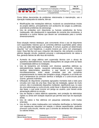 UNINOVE

Rev. B

Engenharia de Avaliações e Perícias
Manutenção Predial e Avaliação de Máquinas
e Equipamentos

16/07/2011
Folha 112/424

Como falhas decorrentes de problemas relacionados à manutenção, uso e
operação inadequada do sistema, têm-se:




Modificações das instalações elétricas, mudando as características iniciais
do projeto elétrico, principalmente com acréscimo de cargas ou potências,
acarretando problemas de sobrecarga;
Uso de proteções com disjuntores ou fusíveis substituídos de forma
inadequada, não obedecendo à capacidade de corrente dos condutores, à
demanda e a outros fatores que devem ser considerados para o correto
dimensionamento.

Essa situação merece destaque, pois comumente vê-se o uso de disjuntores
com capacidades maiores que as correntes elétricas suportadas pelos cabos
ou fios que estão nele ligados e protegidos. É comum, quando um determinado
disjuntor “cai” com freqüência, o usuário trocá-lo por outro com amperagem
maior. Esse fato faz com que o disjuntor não desarme, não cortando a corrente
elétrica daquele circuito, podendo provocar o sobreaquecimento de cabos e
fios, gerando fatores de alto risco de incêndio.











Aumento de carga elétrica sem supervisão técnica com o abuso de
aparelhos eletroeletrônicos, havendo desequilíbrio de cargas entre as fases
e instabilidade elétrica na instalação;
Uso de benjamins em tomadas com diversos aparelhos elétricos ou
eletroeletrônicos ligados, causando sobrecargas e podendo, inclusive,
danificar determinados aparelhos, o que devido a isso surgem
microfaiscamentos, entre essas conexões que vão corroendo
progressivamente os metais das tomadas e plugs, chegando a um limite em
que a temperatura do condutor danifica a isolação e o curto-circuito pode
ocorrer, gerando incêndios;
Utilização de disjuntores unipolares agrupados montados lado a lado para
circuitos com mais de uma fase. Esse tipo de instalação, apesar de muito
comum, não é considerado dispositivo multipolar, significando que, no caso
de uma sobrecarga ou curto-circuito, pode haver o desarme de apenas uma
das fases, o que pode incorrer em perigo ao usuário, pois haverá ainda
alimentação elétrica no circuito;
Uso de fiações e cabos elétricos aparentes, sem proteção de eletrodutos
rígidos ou ainda sem isolação especial que permita esse tipo de exposição
direta;
Uso de cabos e fios elétricos em pequenas extensões, com muitas
emendas;
Uso de fios e cabos inadequados com isolações danificadas ou fabricados
com espessuras reduzidas em relação a valores especificados, podendo
provocar curto-circuito, mesmo que a corrente de demanda não ultrapasse
os valores limites;

Elaborado por:

Analisado por:

Professor :

Marcelo Gandra Falcone

Alessandra Aparecida Vieira

Marcelo Gandra Falcone

QUANDO IMPRESSO CONSIDERAR PIRATARIA - CÓPIA NÃO AUTORIZADA

 
