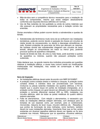 UNINOVE

Engenharia de Avaliações e Perícias
Manutenção Predial e Avaliação de Máquinas
e Equipamentos





Rev. B
16/07/2011
Folha 113/424

Mão-de-obra sem a competência técnica necessária para a instalação de
todos os componentes, mesmo que esses estejam absolutamente
conformes aos requisitos técnicos definidos em normas;
Uso de fitas isolantes de má qualidade ou ainda de outros materiais que
não possuem as propriedades necessárias para a isolação correta nas
emendas.

Outras anomalias e falhas podem ocorrer devido a sobretensões e quedas de
tensão.




Sobretensões são fenômenos muito raros de se verificarem nas instalações
domésticas, podendo ocorrer devido à operação de chaves em circuitos de
média tensão da concessionária, ou devido a descargas atmosféricas na
rede. Existem proteções de para-raios de linha que atenuam as mesmas.
Na hipótese remota das sobretensões chegarem aos circuitos de baixa
tensão, atingirá os consumidores em maior ou menor grau, podendo
provocar queima de aparelhos e lâmpadas;
Queda de tensão da rede, de uma ou mais fases, pode acarretar a queima
de aparelhos ou motores, quando não possuem proteções contra
subtensão.

Cabe destacar que, na grande maioria dos incêndios provocados por questões
relativas à instalação elétrica, a causa mais comum reside em modificações
inadequadas nas instalações, mau estado de conservação e falta de
manutenção.

Itens de Inspeção:
 As Instalações elétricas devem estar de acordo com NBR 5410/ABNT.
 A proteção contra contatos diretos e indiretos e choques. A proteção contra
contatos diretos e indiretos deve ser providenciada com barreiras,
invólucros ou placas isolantes instaladas nos quadros elétricos, a fim de
impedir que o usuário toque em partes da instalação energizadas. Já a
proteção contra choques em geral deverá ser efetuada com dispositivos de
proteção a corrente diferencial residual (DR ou IDR), instalados nos
circuitos elétricos, além de todas as partes metálicas do quadro elétrico
estarem aterradas.
 Falta de aterramentos. Com relação a aterramentos, é necessário que
todas as instalações elétricas estejam aterradas, com destaque para as
tomadas de uso especial, como, por exemplo, para ar condicionado,
microondas, máquina de lavar roupa, chuveiro elétricos etc. Ressalta-se
que pontos de iluminação de área molhadas, como banheiro, também
devem ter suas instalações aterradas. Importante frisar que os fios verdes
existentes em diversos aparelhos elétricos devem ser ligados ao fio terra
existente nos imóveis. Reforça-se que os aparelhos, chuveiros elétricos,
Elaborado por:

Analisado por:

Professor :

Marcelo Gandra Falcone

Alessandra Aparecida Vieira

Marcelo Gandra Falcone

QUANDO IMPRESSO CONSIDERAR PIRATARIA - CÓPIA NÃO AUTORIZADA

 