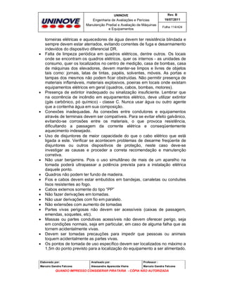 UNINOVE

Engenharia de Avaliações e Perícias
Manutenção Predial e Avaliação de Máquinas
e Equipamentos























Rev. B
16/07/2011
Folha 114/424

torneiras elétricas e aquecedores de água devem ter resistência blindada e
sempre devem estar aterrados, evitando correntes de fuga e desarmamento
indevidos do dispositivo diferencial DR.
Falta de limpeza periódica em quadros elétricos, dentre outros. Os locais
onde se encontram os quadros elétricos, quer os internos - as unidades de
consumo, quer os localizados no centro de medição, casa de bombas, casa
de máquinas dos elevadores, devem manter-se limpos e livres de objetos
tais como: jornais, latas de tintas, papéis, solventes, móveis. As portas e
tampas dos mesmos não podem ficar obstruídas. Não permitir presença de
materiais inflamáveis, materiais explosivos, poeiras em locais onde existam
equipamentos elétricos em geral (quadros, cabos, bombas, motores).
Presença de extintor inadequado ou sinalização insuficiente. Lembrar que
na ocorrência de incêndio em equipamentos elétrico, deve utilizar extintor
(gás carbônico, pó químico) - classe C. Nunca usar água ou outro agente
que a contenha água em sua composição.
Conexões inadequadas. As conexões entre condutores e equipamentos
através de terminais devem ser compatíveis. Para se evitar efeito galvânico,
evitando-se corrosões entre os materiais, o que provoca resistência,
dificultando a passagem da corrente elétrica e conseqüentemente
aquecimento indesejado.
Uso de disjuntores de maior capacidade do que o cabo elétrico que está
ligada a este. Verificar se acontecem problemas de desarme freqüente de
disjuntores ou outros dispositivos de proteção, neste caso deve-se
investigar as causas e proceder a correta recomendação e manutenção
corretiva.
Não usar benjamins. Pois o uso simultâneo de mais de um aparelho na
tomada poderá ultrapassar a potência prevista para a instalação elétrica
daquele ponto.
Quadros não podem ter fundo de madeira.
Fios e cabos devem estar embutidos em bandejas, canaletas ou conduites
lisos resistentes ao fogo.
Cabos externos somente do tipo “PP”
Não fazer derivações em tomadas.
Não usar derivações com fio em paralelo.
Não extensões com aumento de tomadas
Partes vivas perigosas não devem ser acessíveis (caixas de passagem,
emendas, soquetes, etc).
Massas ou partes condutivas acessíveis não devem oferecer perigo, seja
em condições normais, seja em particular, em caso de alguma falha que as
tornem acidentalmente vivas.
Devem ser tomadas precauções para impedir que pessoas ou animais
toquem acidentalmente as partes vivas.
Os pontos de tomada de uso específico devem ser localizados no máximo a
1,5m do ponto previsto para a localização do equipamento a ser alimentado.

Elaborado por:

Analisado por:

Professor :

Marcelo Gandra Falcone

Alessandra Aparecida Vieira

Marcelo Gandra Falcone

QUANDO IMPRESSO CONSIDERAR PIRATARIA - CÓPIA NÃO AUTORIZADA

 