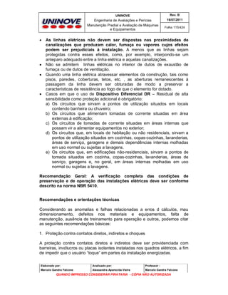 UNINOVE

Engenharia de Avaliações e Perícias
Manutenção Predial e Avaliação de Máquinas
e Equipamentos








Rev. B
16/07/2011
Folha 115/424

As linhas elétricas não devem ser dispostas nas proximidades de
canalizações que produzam calor, fumaça ou vapores cujos efeitos
podem ser prejudiciais à instalação. A menos que as linhas sejam
protegidas contra esses efeitos, como, por exemplo, interpondo-se um
anteparo adequado entre a linha elétrica e aquelas canalizações.
Não se admitem linhas elétricas no interior de dutos de exaustão de
fumaça ou de dutos de ventilação.
Quando uma linha elétrica atravessar elementos da construção, tais como
pisos, paredes, coberturas, tetos, etc. , as aberturas remanescentes à
passagem da linha devem ser obturadas de modo a preservar a
características de resistência ao fogo de que o elemento for dotado.
Casos em que o uso de Dispositivo Diferencial DR – Residual de alta
sensibilidade como proteção adicional é obrigatório:
a) Os circuitos que sirvam a pontos de utilização situados em locais
contendo banheira ou chuveiro;
b) Os circuitos que alimentam tomadas de corrente situadas em área
externas à edificação;
c) Os circuitos de tomadas de corrente situadas em áreas internas que
possam vir a alimentar equipamentos no exterior;
d) Os circuitos que, em locais de habitação ou não residenciais, sirvam a
pontos de utilização situados em cozinhas, copas-cozinhas, lavanderias,
áreas de serviço, garagens e demais dependências internas molhadas
em uso normal ou sujeitas a lavagens.
e) Os circuitos que, em edificações não-residenciais, sirvam a pontos de
tomada situados em cozinha, copas-cozinhas, lavanderias, áreas de
serviço, garagens e, no geral, em áreas internas molhadas em uso
normal ou sujeitas a lavagens.

Recomendação Geral: A verificação completa das condições de
preservação e de operação das instalações elétricas deve ser conforme
descrito na norma NBR 5410.
Recomendações e orientações técnicas
Considerando as anomalias e falhas relacionadas a erros d cálculos, mau
dimensionamento, defeitos nos materiais e equipamentos, falta de
manutenção, ausência de treinamento para operação e outros, podemos citar
as seguintes recomendações básicas:
1. Proteção contra contatos diretos, indiretos e choques
A proteção contra contatos diretos e indiretos deve ser providenciada com
barreiras, invólucros ou placas isolantes instaladas nos quadros elétricos, a fim
de impedir que o usuário “toque” em partes da instalação energizadas.
Elaborado por:

Analisado por:

Professor :

Marcelo Gandra Falcone

Alessandra Aparecida Vieira

Marcelo Gandra Falcone

QUANDO IMPRESSO CONSIDERAR PIRATARIA - CÓPIA NÃO AUTORIZADA

 