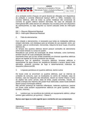 UNINOVE

Rev. B

Engenharia de Avaliações e Perícias
Manutenção Predial e Avaliação de Máquinas
e Equipamentos

16/07/2011
Folha 116/424

Já a proteção contra choques em geral deverá ser efetuada com dispositivos
de proteção à corrente diferencial residual (DR1 ou DR2), instalados nos
circuitos elétricos, além de todas as partes metálicas não condutoras de
corrente do quadro elétrico estarem aterradas. No caso de utilização de
interruptores IDR, estes devem ser utilizados nos circuitos junto com dispositivo
de sobrecorrente, ou seja, disjuntor ou fusível colocado antes do interruptor
IDR.
DR 1 – Disjunto Diferencial Residual.
DR 2 – Interruptor Diferencial Residual.
2.

Falta de aterramentos

Com relação a aterramentos, é necessário que todas as instalações elétricas
estejam aterradas, com destaque para as tomadas de uso especial, como, por
exemplo, para ar condicionado, microondas, máquina de lavar roupa, chuveiros
elétricos etc.
As tampas dos quadros elétricos devem possuir cordoalha de aterramento
entre essas tampas e o corpo do quadro.
Ressalta-se que pontos de iluminação de áreas molhadas, como banheiros,
também devem ter suas instalações aterradas.
Importante frisar que os fios verdes existentes em diversos aparelhos elétricos
devem ser ligados ao fio terra existente nos imóveis.
Reforça-se que os aparelhos, chuveiros elétricos, torneiras elétricas e
aquecedores de água devem ter resistência blindada e sempre devem estar
aterrados, evitando correntes de fuga e desarmamentos indevidos do
dispositivo diferencial DR.
3.

Limpezas periódicas em quadros elétricos, dentre outros

Os locais onde se encontram os quadros elétricos, quer os internos às
unidades de consumo, quer os localizados no centro de medição, casa de
bombas, casa de máquinas dos elevadores, devem se manter limpos e livres
de objetos tais como: jornais, latas de tintas, papéis solventes, móveis. As
portas e tampas dos mesmos não podem ficar obstruídas; esses locais também
devem possuir iluminação artificial.
Não permitir presença de materiais inflamáveis, materiais explosivos, poeiras
em locais onde existam equipamentos elétricos em geral (quadros, cabos,
bombas, motores).
4.
Lembrar que, na ocorrência de incêndio em equipamento elétrico, utilizar
extintor (gás carbônico, pó químico) – Classe C.
Nunca usar água ou outro agente que a contenha em sua composição.

Elaborado por:

Analisado por:

Professor :

Marcelo Gandra Falcone

Alessandra Aparecida Vieira

Marcelo Gandra Falcone

QUANDO IMPRESSO CONSIDERAR PIRATARIA - CÓPIA NÃO AUTORIZADA

 