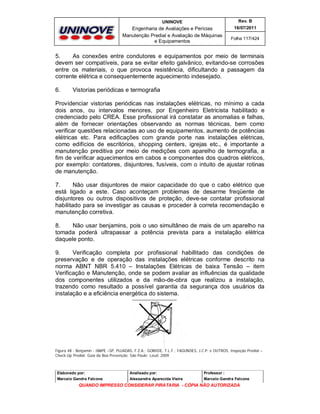 UNINOVE

Rev. B

Engenharia de Avaliações e Perícias
Manutenção Predial e Avaliação de Máquinas
e Equipamentos

16/07/2011
Folha 117/424

5.
As conexões entre condutores e equipamentos por meio de terminais
devem ser compatíveis, para se evitar efeito galvânico, evitando-se corrosões
entre os materiais, o que provoca resistência, dificultando a passagem da
corrente elétrica e consequentemente aquecimento indesejado.
6.

Vistorias periódicas e termografia

Providenciar vistorias periódicas nas instalações elétricas, no mínimo a cada
dois anos, ou intervalos menores, por Engenheiro Eletricista habilitado e
credenciado pelo CREA. Esse profissional irá constatar as anomalias e falhas,
além de fornecer orientações observando as normas técnicas, bem como
verificar questões relacionadas ao uso de equipamentos, aumento de potências
elétricas etc. Para edificações com grande porte nas instalações elétricas,
como edifícios de escritórios, shopping centers, igrejas etc., é importante a
manutenção preditiva por meio de medições com aparelho de termografia, a
fim de verificar aquecimentos em cabos e componentes dos quadros elétricos,
por exemplo: contatores, disjuntores, fusíveis, com o intuito de ajustar rotinas
de manutenção.
7.
Não usar disjuntores de maior capacidade do que o cabo elétrico que
está ligado a este. Caso aconteçam problemas de desarme freqüente de
disjuntores ou outros dispositivos de proteção, deve-se contatar profissional
habilitado para se investigar as causas e proceder à correta recomendação e
manutenção corretiva.
8.
Não usar benjamins, pois o uso simultâneo de mais de um aparelho na
tomada poderá ultrapassar a potência prevista para a instalação elétrica
daquele ponto.
9.
Verificação completa por profissional habillitado das condições de
preservação e de operação das instalações elétricas conforme descrito na
norma ABNT NBR 5.410 – Instalações Elétricas de baixa Tensão – item
Verificação e Manutenção, onde se podem avaliar as influências da qualidade
dos componentes utilizados e da mão-de-obra que realizou a instalação,
trazendo como resultado a possível garantia da segurança dos usuários da
instalação e a eficiência energética do sistema.

Figura 48 - Benjamin - IBAPE –SP, PUJADAS, F.Z.A.; GOMIDE, T.L.F.; FAGUNDES, J.C.P. e OUTROS, Inspeção Predial –
Check-Up Predial: Guia da Boa Prevenção. São Paulo: Leud, 2009.

Elaborado por:

Analisado por:

Professor :

Marcelo Gandra Falcone

Alessandra Aparecida Vieira

Marcelo Gandra Falcone

QUANDO IMPRESSO CONSIDERAR PIRATARIA - CÓPIA NÃO AUTORIZADA

 