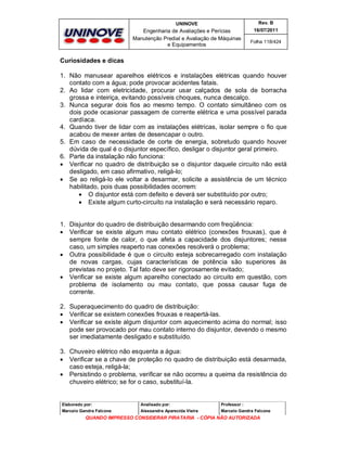 UNINOVE

Rev. B

Engenharia de Avaliações e Perícias
Manutenção Predial e Avaliação de Máquinas
e Equipamentos

16/07/2011
Folha 118/424

Curiosidades e dicas
1. Não manusear aparelhos elétricos e instalações elétricas quando houver
contato com a água; pode provocar acidentes fatais.
2. Ao lidar com eletricidade, procurar usar calçados de sola de borracha
grossa e inteiriça, evitando possíveis choques, nunca descalço.
3. Nunca segurar dois fios ao mesmo tempo. O contato simultâneo com os
dois pode ocasionar passagem de corrente elétrica e uma possível parada
cardíaca.
4. Quando tiver de lidar com as instalações elétricas, isolar sempre o fio que
acabou de mexer antes de desencapar o outro.
5. Em caso de necessidade de corte de energia, sobretudo quando houver
dúvida de qual é o disjuntor específico, desligar o disjuntor geral primeiro.
6. Parte da instalação não funciona:
 Verificar no quadro de distribuição se o disjuntor daquele circuito não está
desligado, em caso afirmativo, religá-lo;
 Se ao religá-lo ele voltar a desarmar, solicite a assistência de um técnico
habilitado, pois duas possibilidades ocorrem:
 O disjuntor está com defeito e deverá ser substituído por outro;
 Existe algum curto-circuito na instalação e será necessário reparo.

1. Disjuntor do quadro de distribuição desarmando com freqüência:
 Verificar se existe algum mau contato elétrico (conexões frouxas), que é
sempre fonte de calor, o que afeta a capacidade dos disjuntores; nesse
caso, um simples reaperto nas conexões resolverá o problema;
 Outra possibilidade é que o circuito esteja sobrecarregado com instalação
de novas cargas, cujas características de potência são superiores às
previstas no projeto. Tal fato deve ser rigorosamente evitado;
 Verificar se existe algum aparelho conectado ao circuito em questão, com
problema de isolamento ou mau contato, que possa causar fuga de
corrente.
2. Superaquecimento do quadro de distribuição:
 Verificar se existem conexões frouxas e reapertá-las.
 Verificar se existe algum disjuntor com aquecimento acima do normal; isso
pode ser provocado por mau contato interno do disjuntor, devendo o mesmo
ser imediatamente desligado e substituído.
3. Chuveiro elétrico não esquenta a água:
 Verificar se a chave de proteção no quadro de distribuição está desarmada,
caso esteja, religá-la;
 Persistindo o problema, verificar se não ocorreu a queima da resistência do
chuveiro elétrico; se for o caso, substituí-la.

Elaborado por:

Analisado por:

Professor :

Marcelo Gandra Falcone

Alessandra Aparecida Vieira

Marcelo Gandra Falcone

QUANDO IMPRESSO CONSIDERAR PIRATARIA - CÓPIA NÃO AUTORIZADA

 