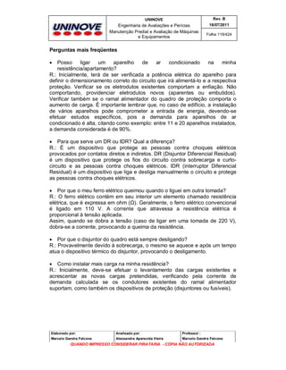 UNINOVE

Rev. B

Engenharia de Avaliações e Perícias
Manutenção Predial e Avaliação de Máquinas
e Equipamentos

16/07/2011
Folha 119/424

Perguntas mais freqüentes
Posso
ligar
um
aparelho
de
ar
condicionado
na
minha
resistência/apartamento?
R.: Inicialmente, terá de ser verificada a potência elétrica do aparelho para
definir o dimensionamento correto do circuito que irá alimentá-lo e a respectiva
proteção. Verificar se os eletrodutos existentes comportam a enfiação. Não
comportando, providenciar eletrodutos novos (aparentes ou embutidos).
Verificar também se o ramal alimentador do quadro de proteção comporta o
aumento de carga. È importante lembrar que, no caso de edifício, a instalação
de vários aparelhos pode comprometer a entrada de energia, devendo-se
efetuar estudos específicos, pois a demanda para aparelhos de ar
condicionado é alta, citando como exemplo: entre 11 e 20 aparelhos instalados,
a demanda considerada é de 90%.


 Para que serve um DR ou IDR? Qual a diferença?
R.: É um dispositivo que protege as pessoas contra choques elétricos
provocados por contatos diretos e indiretos. DR (Disjuntor Diferencial Residual)
é um dispositivo que protege os fios do circuito contra sobrecarga e curtocircuito e as pessoas contra choques elétricos. IDR (interruptor Diferencial
Residual) é um dispositivo que liga e desliga manualmente o circuito e protege
as pessoas contra choques elétricos.
 Por que o meu ferro elétrico queimou quando o liguei em outra tomada?
R.: O ferro elétrico contém em seu interior um elemento chamado resistência
elétrica, que é expressa em ohm (Ω). Geralmente, o ferro elétrico convencional
é ligado em 110 V. A corrente que atravessa a resistência elétrica é
proporcional à tensão aplicada.
Assim, quando se dobra a tensão (caso de ligar em uma tomada de 220 V),
dobra-se a corrente, provocando a queima da resistência.
 Por que o disjuntor do quadro está sempre desligando?
R.: Provavelmente devido à sobrecarga, o mesmo se aquece e após um tempo
atua o dispositivo térmico do disjuntor, provocando o desligamento.
 Como instalar mais carga na minha residência?
R.: Inicialmente, deve-se efetuar o levantamento das cargas existentes e
acrescentar as novas cargas pretendidas, verificando pela corrente de
demanda calculada se os condutores existentes do ramal alimentador
suportam, como também os dispositivos de proteção (disjuntores ou fusíveis).

Elaborado por:

Analisado por:

Professor :

Marcelo Gandra Falcone

Alessandra Aparecida Vieira

Marcelo Gandra Falcone

QUANDO IMPRESSO CONSIDERAR PIRATARIA - CÓPIA NÃO AUTORIZADA

 