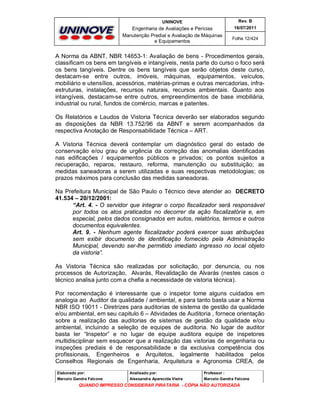 UNINOVE

Rev. B

Engenharia de Avaliações e Perícias
Manutenção Predial e Avaliação de Máquinas
e Equipamentos

16/07/2011
Folha 12/424

A Norma da ABNT, NBR 14653-1: Avaliação de bens - Procedimentos gerais,
classificam os bens em tangíveis e intangíveis, nesta parte do curso o foco será
os bens tangíveis. Dentre os bens tangíveis que serão objetos deste curso,
destacam-se entre outros, imóveis, máquinas, equipamentos, veículos,
mobiliário e utensílios, acessórios, matérias-primas e outras mercadorias, infraestruturas, instalações, recursos naturais, recursos ambientais. Quanto aos
intangíveis, destacam-se entre outros, empreendimentos de base imobiliária,
industrial ou rural, fundos de comércio, marcas e patentes.
Os Relatórios e Laudos de Vistoria Técnica deverão ser elaborados segundo
as disposições da NBR 13.752/96 da ABNT e serem acompanhados da
respectiva Anotação de Responsabilidade Técnica – ART.
A Vistoria Técnica deverá contemplar um diagnóstico geral do estado de
conservação e/ou grau de urgência da correção das anomalias identificadas
nas edificações / equipamentos públicos e privados; os pontos sujeitos a
recuperação, reparos, restauro, reforma, manutenção ou substituição; as
medidas saneadoras a serem utilizadas e suas respectivas metodologias; os
prazos máximos para conclusão das medidas saneadoras.
Na Prefeitura Municipal de São Paulo o Técnico deve atender ao DECRETO
41.534 – 20/12/2001:
“Art. 4. - O servidor que integrar o corpo fiscalizador será responsável
por todos os atos praticados no decorrer da ação fiscalizatória e, em
especial, pelos dados consignados em autos, relatórios, termos e outros
documentos equivalentes.
Art. 9. - Nenhum agente fiscalizador poderá exercer suas atribuições
sem exibir documento de identificação fornecido pela Administração
Municipal, devendo ser-lhe permitido imediato ingresso no local objeto
da vistoria”.
As Vistoria Técnica são realizadas por solicitação, por denuncia, ou nos
processos de Autorização, Alvarás, Revalidação de Alvarás (nestes casos o
técnico analisa junto com a chefia a necessidade de vistoria técnica).
Por recomendação é interessante que o inspetor tome alguns cuidados em
analogia ao Auditor da qualidade / ambiental, e para tanto basta usar a Norma
NBR ISO 19011 - Diretrizes para auditorias de sistema de gestão da qualidade
e/ou ambiental, em seu capitulo 6 – Atividades de Auditoria , fornece orientação
sobre a realização das auditorias de sistemas de gestão da qualidade e/ou
ambiental, incluindo a seleção de equipes de auditoria. No lugar de auditor
basta ler “Inspetor” e no lugar de equipe auditora equipe de inspetores
multidisciplinar sem esquecer que a realização das vistorias de engenharia ou
inspeções prediais é de responsabilidade e da exclusiva competência dos
profissionais, Engenheiros e Arquitetos, legalmente habilitados pelos
Conselhos Regionais de Engenharia, Arquitetura e Agronomia CREA, de
Elaborado por:

Analisado por:

Professor :

Marcelo Gandra Falcone

Alessandra Aparecida Vieira

Marcelo Gandra Falcone

QUANDO IMPRESSO CONSIDERAR PIRATARIA - CÓPIA NÃO AUTORIZADA

 
