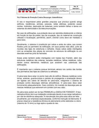 UNINOVE

Rev. B

Engenharia de Avaliações e Perícias
Manutenção Predial e Avaliação de Máquinas
e Equipamentos

16/07/2011
Folha 120/424

9.6.3 Sistema de Proteção Contra Descargas Atmosféricas:
O raio é responsável pelos grandes prejuízos que provoca quando atinge
edifícios, residências, animais, pessoas, redes elétricas, podendo causar
mortes, incêndios, destruição de materiais, como também falhas e danos em
sistemas de eletricidade e de telecomunicações.
No caso de edificações, sua proteção deve ser atendida obedecendo a critérios
em função do tipo de prédio, tipo de ocupação, tipo do material de construção
utilizado e localização, permitindo, assim, orientar como deve ser instalado o
para-raios.
Geralmente, o sistema é constituído por cabos e anéis de cobre, que correm
fixados junto ao perímetro da edificação, em seus pontos mais altos, junto às
muretas das lajes de coberturas e telhados. Esses cabos estão interligados
com as armações dos pilares de concreto da estrutura da edificação ou em
descidas externas junto às fachadas.
Esses anéis também estão interligados com hastes tipo Franklin, além das
estruturas metálicas das antenas, escadas metálicas, telhas metálicas, rufos,
dentre outros elementos metálicos que existirem nas coberturas das
edificações.
É importante que o sistema possua terminais aéreos nos cantos das bordas
dos perímetros das lajes de cobertura ou telhados.
O pára-raios deve estar no ponto mais alto do edifício. Massas metálicas como
torres, antenas, guarda-corpos e painéis de propaganda e sinalização devem
ser ligadas aos cabos de descida do pára-raios, integrando o sistema de
proteção contra descargas elétricas atmosféricas. O pára-raios deve estar
funcionando adequadamente. Caso contrário, há inversão da descarga para as
massas metálicas que estiverem em contato com seu cabo.
Os pára-raios podem ser do tipo FRANKLIN ou GAIOLA DE FARADAY. O tipo
radioativo/iônico tem sua instalação condenada devido à sua carga radioativa e
por não ter eficiência adequada. A manutenção dos pára-raios deve ser feita
anualmente, por empresas especializadas, conforme instrução do fabricante. É
preciso observar a resistência ôhmica do aterramento entre eletrodos e a terra
(máximo de 10 ohm) ou logo após a queda do raio.

Elaborado por:

Analisado por:

Professor :

Marcelo Gandra Falcone

Alessandra Aparecida Vieira

Marcelo Gandra Falcone

QUANDO IMPRESSO CONSIDERAR PIRATARIA - CÓPIA NÃO AUTORIZADA

 