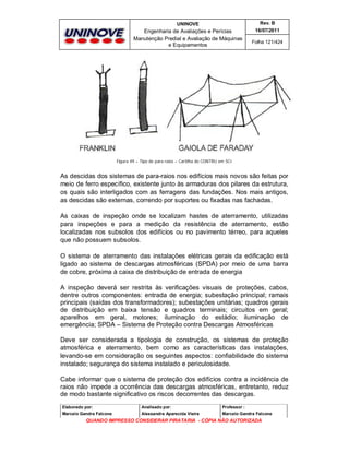 UNINOVE

Rev. B

Engenharia de Avaliações e Perícias
Manutenção Predial e Avaliação de Máquinas
e Equipamentos

16/07/2011
Folha 121/424

Figura 49 – Tipo de para raios – Cartilha do CONTRU em SCI

As descidas dos sistemas de para-raios nos edifícios mais novos são feitas por
meio de ferro específico, existente junto às armaduras dos pilares da estrutura,
os quais são interligados com as ferragens das fundações. Nos mais antigos,
as descidas são externas, correndo por suportes ou fixadas nas fachadas.
As caixas de inspeção onde se localizam hastes de aterramento, utilizadas
para inspeções e para a medição da resistência de aterramento, estão
localizadas nos subsolos dos edifícios ou no pavimento térreo, para aqueles
que não possuem subsolos.
O sistema de aterramento das instalações elétricas gerais da edificação está
ligado ao sistema de descargas atmosféricas (SPDA) por meio de uma barra
de cobre, próxima à caixa de distribuição de entrada de energia
A inspeção deverá ser restrita às verificações visuais de proteções, cabos,
dentre outros componentes: entrada de energia; subestação principal; ramais
principais (saídas dos transformadores); subestações unitárias; quadros gerais
de distribuição em baixa tensão e quadros terminais; circuitos em geral;
aparelhos em geral, motores; iluminação do estádio; iluminação de
emergência; SPDA – Sistema de Proteção contra Descargas Atmosféricas
Deve ser considerada a tipologia de construção, os sistemas de proteção
atmosférica e aterramento, bem como as características das instalações,
levando-se em consideração os seguintes aspectos: confiabilidade do sistema
instalado; segurança do sistema instalado e periculosidade.
Cabe informar que o sistema de proteção dos edifícios contra a incidência de
raios não impede a ocorrência das descargas atmosféricas, entretanto, reduz
de modo bastante significativo os riscos decorrentes das descargas.
Elaborado por:

Analisado por:

Professor :

Marcelo Gandra Falcone

Alessandra Aparecida Vieira

Marcelo Gandra Falcone

QUANDO IMPRESSO CONSIDERAR PIRATARIA - CÓPIA NÃO AUTORIZADA

 