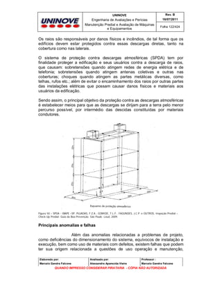 UNINOVE

Rev. B

Engenharia de Avaliações e Perícias
Manutenção Predial e Avaliação de Máquinas
e Equipamentos

16/07/2011
Folha 122/424

Os raios são responsáveis por danos físicos e incêndios, de tal forma que os
edifícios devem estar protegidos contra essas descargas diretas, tanto na
cobertura como nas laterais.
O sistema de proteção contra descargas atmosféricas (SPDA) tem por
finalidade proteger a edificação e seus usuários contra a descarga de raios,
que causam: sobretensões quando atingem redes de energia elétrica e de
telefonia; sobretensões quando atingem antenas coletivas e outras nas
coberturas; choques quando atingem as partes metálicas diversas, como
telhas, rufos etc.; além de evitar o encaminhamento dos raios por outras partes
das instalações elétricas que possam causar danos físicos e materiais aos
usuários da edificação.
Sendo assim, o principal objetivo da proteção contra as descargas atmosféricas
é estabelecer meios para que as descargas se dirijam para a terra pelo menor
percurso possível, por intermédio das descidas constituídas por materiais
condutores.

Figura 50 – SPDA - IBAPE –SP, PUJADAS, F.Z.A.; GOMIDE, T.L.F.; FAGUNDES, J.C.P. e OUTROS, Inspeção Predial –
Check-Up Predial: Guia da Boa Prevenção. São Paulo: Leud, 2009.

Principais anomalias e falhas
Além das anomalias relacionadas a problemas de projeto,
como deficiências do dimensionamento do sistema, equívocos de instalação e
execução, bem como uso de materiais com defeitos, existem falhas que podem
ter sua origem relacionada a questões de uso operação e manutenção,
Elaborado por:

Analisado por:

Professor :

Marcelo Gandra Falcone

Alessandra Aparecida Vieira

Marcelo Gandra Falcone

QUANDO IMPRESSO CONSIDERAR PIRATARIA - CÓPIA NÃO AUTORIZADA

 