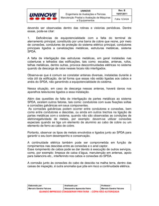 UNINOVE

Rev. B

Engenharia de Avaliações e Perícias
Manutenção Predial e Avaliação de Máquinas
e Equipamentos

16/07/2011
Folha 123/424

devendo ser observadas dentro das rotinas e vistorias periódicas. Dentre
essas, pode-se citar:
1.
Deficiências de equipotencialidade com a falta do terminal de
aterramento principal, constituído por uma barra de cobre que reúne, por meio
de conexões, condutores de proteção do sistema elétrico principal, condutores
principais ligados a canalizações metálicas, estruturas metálicas, sistema
SPDA.
A falta de interligação das estruturas metálicas, em geral instaladas nas
coberturas e telhados das edificações, tais como: escadas, antenas, rufos,
telhas metálicas, dentre outras, provoca descontinuidades elétricas no sistema
quando da descarga de raios nesses locais não interligados.
Observa-se que é comum se constatar antenas diversas, instaladas durante a
vida útil da edificação, de tal forma que essas não estão ligadas aos cabos e
anéis do SPDA, não garantindo a equipotencialidade do sistema.
Nessa situação, em caso de descarga nessas antenas, haverá danos nos
aparelhos televisores ligados a essa instalação.
Além das questões de falta de interligação de partes metálicas ao sistema
SPDA, existem outros fatores, tais como: condutores com suas fixações soltas
e corrosões galvânicas em seus componentes.
As corrosões galvânicas podem ocorrer entre condutores e conexões, bem
como entre condutores e descidas, ou ainda em outros trechos na ligação de
partes metálicas com o sistema, quando não são observadas as condições de
eletronegatividade de metais, por exemplo: devem-se utilizar conexões
especiais quando se liga um elemento de alumínio ao cabo de cobre ou um
elemento de ferro ao cabo de cobre.
Portanto, observar os tipos de metais envolvidos e ligados junto ao SPDA para
garantir o seu bom desempenho e conservação.
A continuidade elétrica também pode ser comprometida em função de
rompimentos nas descidas entre as conexões e o anel captor.
Esse rompimento de cabos pode se dar devido à execução de outros serviços,
como, por exemplo: limpeza de caixa d’água, manutenção em antenas, apoio
para balancins etc., interferindo nos cabos e conexões do SPDA.
A corrosão junto às conexões do cabo de descida na malha terra, dentro das
caixas de inspeção, é outra anomalia que põe em risco a continuidade elétrica.

Elaborado por:

Analisado por:

Professor :

Marcelo Gandra Falcone

Alessandra Aparecida Vieira

Marcelo Gandra Falcone

QUANDO IMPRESSO CONSIDERAR PIRATARIA - CÓPIA NÃO AUTORIZADA

 