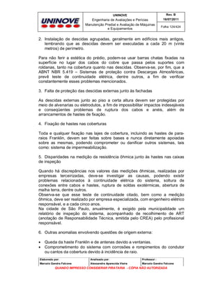 UNINOVE

Rev. B

Engenharia de Avaliações e Perícias
Manutenção Predial e Avaliação de Máquinas
e Equipamentos

16/07/2011
Folha 124/424

2. Instalação de descidas agrupadas, geralmente em edifícios mais antigos,
lembrando que as descidas devem ser executadas a cada 20 m (vinte
metros) de perímetro.
Para não ferir a estética do prédio, podem-se usar barras chatas fixadas na
superfície no lugar dos cabos do cobre que passa pelos suportes com
roldanas, tanto na cobertura quanto nas descidas. Observa-se, por fim, que a
ABNT NBR 5.419 – Sistemas de proteção contra Descargas Atmosféricas,
prevê teste de continuidade elétrica, dentre outros, a fim de verificar
constantemente esses problemas mencionados.
3. Falta de proteção das descidas externas junto às fachadas
As descidas externas junto ao piso a certa altura devem ser protegidas por
meio de alvenarias ou eletrodutos, a fim de impossibilitar impactos indesejáveis
e conseqüentes problemas de ruptura dos cabos e anéis, além de
arrancamentos de hastes de fixação.
4. Fixação de hastes nas coberturas
Toda e qualquer fixação nas lajes de cobertura, incluindo as hastes de pararaios Franklin, devem ser feitas sobre bases e nunca diretamente apoiadas
sobre as mesmas, podendo comprometer ou danificar outros sistemas, tais
como: sistema de impermeabilização.
5. Disparidades na medição da resistência ôhmica junto às hastes nas caixas
de inspeção
Quando há discrepâncias nos valores das medições ôhmicas, realizadas por
empresas terceirizadas, deve-se investigar as causas, podendo existir
problemas relacionados à continuidade elétrica do sistema, soltura de
conexões entre cabos e hastes, ruptura de soldas exotérmicas, abertura de
malha terra, dentre outros.
Observa-se que esse teste de continuidade citado, bem como a medição
ôhmica, deve ser realizado por empresa especializada, com engenheiro elétrico
responsável, e a cada cinco anos.
Na cidade de São Paulo, anualmente, é exigido pela municipalidade um
relatório de inspeção do sistema, acompanhado de recolhimento de ART
(anotação de Responsabilidade Técnica, emitida pelo CREA) pelo profissional
responsável.
6. Outras anomalias envolvendo questões de origem externa:



Queda da haste Franklin e de antenas devido a ventanias.
Comprometimento do sistema com corrosões e rompimentos do condutor
ou cantos da cobertura devido à incidência de raio.

Elaborado por:

Analisado por:

Professor :

Marcelo Gandra Falcone

Alessandra Aparecida Vieira

Marcelo Gandra Falcone

QUANDO IMPRESSO CONSIDERAR PIRATARIA - CÓPIA NÃO AUTORIZADA

 