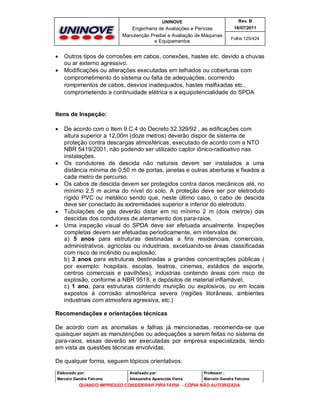 UNINOVE

Engenharia de Avaliações e Perícias
Manutenção Predial e Avaliação de Máquinas
e Equipamentos




Rev. B
16/07/2011
Folha 125/424

Outros tipos de corrosões em cabos, conexões, hastes etc. devido a chuvas
ou ar externo agressivo.
Modificações ou alterações executadas em telhados ou coberturas com
comprometimento do sistema ou falta de adequações, ocorrendo
rompimentos de cabos, desvios inadequados, hastes malfixadas etc.,
comprometendo a continuidade elétrica e a equipotencialidade do SPDA

Itens de Inspeção:









De acordo com o Item 9.C.4 do Decreto 32.329/92 , as edificações com
altura superior a 12,00m (doze metros) deverão dispor de sistema de
proteção contra descargas atmosféricas, executado de acordo com a NTO
NBR 5419/2001, não podendo ser utilizado captor iônico-radioativo nas
instalações.
Os condutores de descida não naturais devem ser instalados a uma
distância mínima de 0,50 m de portas, janelas e outras aberturas e fixados a
cada metro de percurso.
Os cabos de descida devem ser protegidos contra danos mecânicos até, no
mínimo 2,5 m acima do nível do solo. A proteção deve ser por eletroduto
rígido PVC ou metálico sendo que, neste último caso, o cabo de descida
deve ser conectado às extremidades superior e inferior do eletroduto.
Tubulações de gás deverão distar em no mínimo 2 m (dois metros) das
descidas dos condutores de aterramento dos para-raios.
Uma inspeção visual do SPDA deve ser efetuada anualmente. Inspeções
completas devem ser efetuadas periodicamente, em intervalos de:
a) 5 anos para estruturas destinadas a fins residenciais, comerciais,
administrativos, agrícolas ou industriais, excetuando-se áreas classificadas
com risco de incêndio ou explosão;
b) 3 anos para estruturas destinadas a grandes concentrações públicas (
por exemplo: hospitais, escolas, teatros, cinemas, estádios de esporte,
centros comerciais e pavilhões), indústrias contendo áreas com risco de
explosão, conforme a NBR 9518, e depósitos de material inflamável;
c) 1 ano, para estruturas contendo munição ou explosivos, ou em locais
expostos à corrosão atmosférica severa (regiões litorâneas, ambientes
industriais com atmosfera agressiva, etc.)

Recomendações e orientações técnicas
De acordo com as anomalias e falhas já mencionadas, recomenda-se que
quaisquer sejam as manutenções ou adequações a serem feitas no sistema de
para-raios, essas deverão ser executadas por empresa especializada, tendo
em vista as questões técnicas envolvidas.
De qualquer forma, seguem tópicos orientativos:
Elaborado por:

Analisado por:

Professor :

Marcelo Gandra Falcone

Alessandra Aparecida Vieira

Marcelo Gandra Falcone

QUANDO IMPRESSO CONSIDERAR PIRATARIA - CÓPIA NÃO AUTORIZADA

 