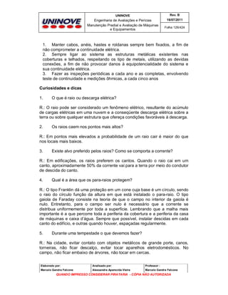 UNINOVE

Rev. B

Engenharia de Avaliações e Perícias
Manutenção Predial e Avaliação de Máquinas
e Equipamentos

16/07/2011
Folha 126/424

1. Manter cabos, anéis, hastes e roldanas sempre bem fixados, a fim de
não comprometer a continuidade elétrica.
2. Sempre ligar ao sistema as estruturas metálicas existentes nas
coberturas e telhados, respeitando os tipo de metais, utilizando as devidas
conexões, a fim de não provocar danos à equipotencialidade do sistema e
sua continuidade elétrica.
3. Fazer as inspeções periódicas a cada ano e as completas, envolvendo
teste de continuidade e medições ôhmicas, a cada cinco anos
Curiosidades e dicas
1.

O que é raio ou descarga elétrica?

R.: O raio pode ser considerado um fenômeno elétrico, resultante do acúmulo
de cargas elétricas em uma nuvem e a conseqüente descarga elétrica sobre a
terra ou sobre qualquer estrutura que ofereça condições favoráveis à descarga.
2.

Os raios caem nos pontos mais altos?

R.: Em pontos mais elevados a probabilidade de um raio cair é maior do que
nos locais mais baixos.
3.

Existe alvo preferido pelos raios? Como se comporta a corrente?

R.: Em edificações, os raios preferem os cantos. Quando o raio cai em um
canto, aproximadamente 50% da corrente vai para a terra por meio do condutor
de descida do canto.
4.

Qual é a área que os para-raios protegem?

R.: O tipo Franklin dá uma proteção em um cone cuja base é um círculo, sendo
o raio do círculo função da altura em que está instalado o para-raio. O tipo
gaiola de Faraday consiste na teoria de que o campo no interior da gaiola é
nulo. Entretanto, para o campo ser nulo é necessário que a corrente se
distribua uniformemente por toda a superfície. Lembrando que a malha mais
importante é a que percorre toda a periferia da cobertura e a periferia da casa
de máquinas e caixa d’água. Sempre que possível, instalar descidas em cada
canto do edifício, e outras quando houver, espaçadas regularmente.
5.

Durante uma tempestade o que devemos fazer?

R.: Na cidade, evitar contato com objetos metálicos de grande porte, canos,
torneiras, não ficar descalço, evitar tocar aparelhos eletrodomésticos. No
campo, não ficar embaixo de árvores, não tocar em cercas.
Elaborado por:

Analisado por:

Professor :

Marcelo Gandra Falcone

Alessandra Aparecida Vieira

Marcelo Gandra Falcone

QUANDO IMPRESSO CONSIDERAR PIRATARIA - CÓPIA NÃO AUTORIZADA

 